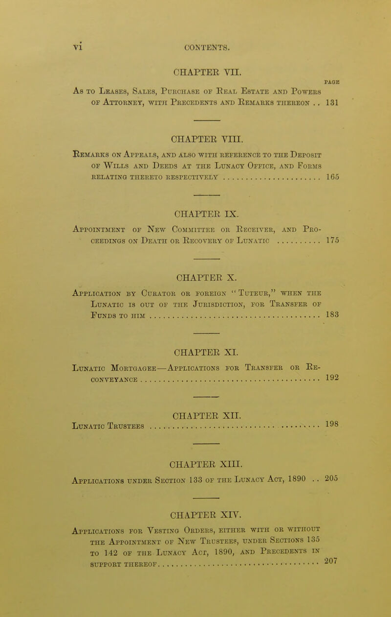 CHAPTEE VII. PAGE As TO Leases, Sales, Purchase of Eeal Estate and Powers OF Attorney, with Precedents and Eemarks thereon .. 131 CHAPTEE VIII. Remarks on Appeals, and also with reference to the Deposit OF Wills and Deeds at the Lunacy Office, and Forms RELATING THERETO RESPECTIVELY 165 CHAPTEE IX. Appointment of New Committee or Eeceiver, and Pro- ceedings on Death or Eecovery of Lunatic 175 CHAPTEE X. Application by Curator or foreign  Tuteur, when the Lunatic is out of the Jurisdiction, for Transfer of Funds to him 183 CHAPTEE XI. Lunatic Mortgagee—Applications for Transfer or Ee- conveyance 192 CHAPTEE XII. Lunatic Trustees 198 CHAPTEE XIII. Applications under Section 133 of the Lunacy Act, 1890 .. 205 CHAPTEE XIV. Applications for Vesting Orders, either with or without THE Appointment of New Trustees, under Sections 135 TO 142 OF the Lunacy Acr, 1890, and Precedents in SUPPORT thereof ^^^