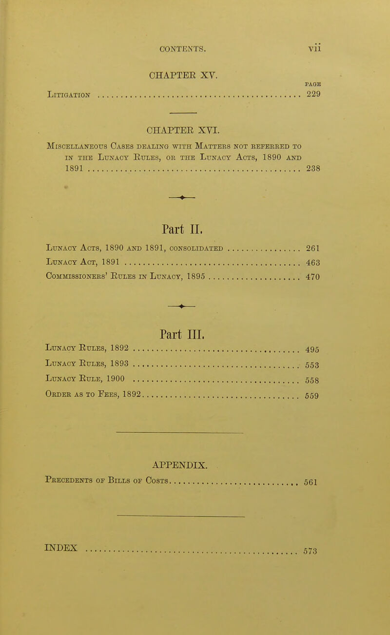 OHAPTEE XV. PAOB Litigation 229 OHAPTEE XVI. Miscellaneous Oases dealing with Matters not referred to IN THE Lunacy Eules, or the Lunacy Acts, 1890 and 1891 238 ♦ Part 11. Lunacy Acts, 1890 and 1891, consolidated 261 Lunacy Act, 1891 463 Oommissioners' Eules IN Lunacy, 1895 470 —♦— Part III. Lunacy Eules, 1892 495 Lunacy Eules, 1893 553 Lunacy Eule, 1900 558 Order as to Fees, 1892 559 APPENDIX. . Precedents of Bills of Costs 561 INDEX 573