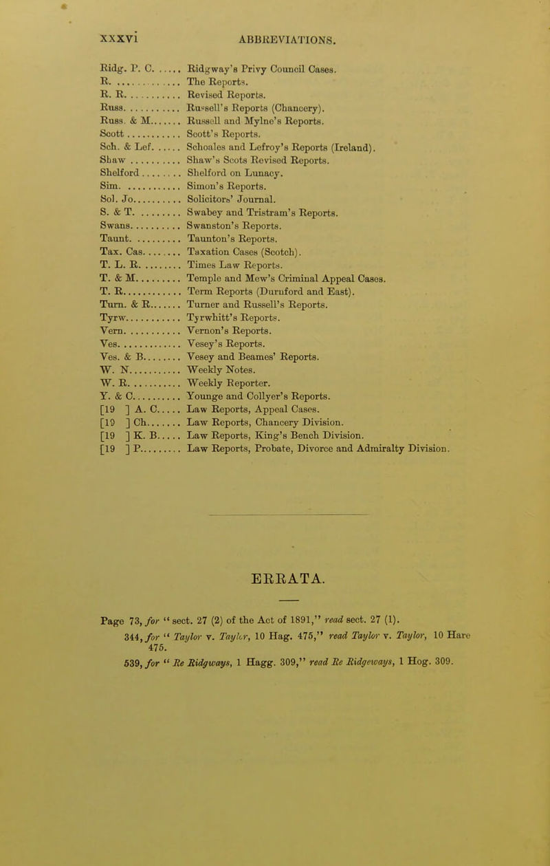 Ridg. P. C Ridgway's Privy Council Cases. R The Reports. R. R Revised Reports. Rubs Russell's Reports (Chancery). Russ. & M RuHsoll and Mylne's Reports. Scott Scott'.s Reports. Sch. & Lef Sohoales and Lefroy's Reports (Ireland). Shaw Shaw's Scots Revised Reports. Shelford Shelford on Lunacy. Sim Simon's Reports. Sol. Jo Solicitors' Journal. S. & T Swabey and Tristram's Reports. Swans Swanston's Reports. Taunt Taunton's Reports. Tax. Cas Taxation Cases (Scotch). T. L. R Times Law Reports. T. & M Temple and Mew's Criminal Appeal Cases. T. R Term Reports (Duruford and East). Turn. & R Turner and Russell's Reports. Tyrw Tyrwhitt's Reports. Vem Vernon's Reports. Ves Vesey's Reports. Ves. & B Vesey and Beames' Reports. W. N Weekly Notes. W. R Weekly Reporter. Y. & C Younge and Collyer's Reports. [19 ] A. C Law Reports, Appeal Cases. [19 ] Ch Law Reports, Chancery Division. [19 ] K. B Law Reports, King's Bench Division. [19 ] P Law Reports, Probate, Divorce and Admiralty Division. EERATA. Page 73, for  sect. 27 (2) of the Act of 1891, read sect. 27 (1). 344,/or  Taylor v. Taylor, 10 Hag. 475, read Taylor v. Taylo); 10 Hare 475. 639,/or  Jie Ridgways, 1 Hagg. 309, read Re Ridgetvays, 1 Hog. 309.