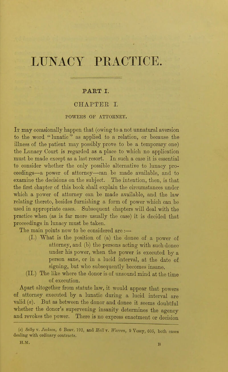 LUNACY PRACTICE. PART I. CHAPTEE 1. POWEES OF ATTORNEY. It may occasionally happen that (owing to a not unnatural aversion to the word lunatic as applied to a relation, or because the illness of the patient may possibly prove to be a temporary one) the Lunacy Court is regarded as a place to which no application must be made except as a last resort. In such a case it is essential to consider whether the only possible alternative to lunacy pro- ceedings—a power of attorney—can be made available, and to examine the decisions on the subject. The intention, then, is that the first chapter of this book shall explain the circumstances under which a power of attorney can be made available, and the law relating thereto, besides furnishing a form of power which can be used in appropriate cases. Subsequent chapters will deal with the practice when (as is far more usually the case) it is decided that proceedings in lunacy must be taken. The main points now to be considered are :— (I.) What is the position of (a) the donee of a power of attorney, and (b) the persons acting with such donee under his power, when the power is executed by a person sane, or in a lucid interval, at the date of signing, but who subsequently becomes insane. (II.) The like where the donor is of unsound mind at the time of execution. Apart altogether from statute law, it would appear that powers of attorney executed by a lunatic during a lucid interval are vahd (a). But as between the donor and donee it seems doubtful ■whether the donor's supervening insanity determines the agency and revokes the power. There is no express enactment or decision («) Selbij V. Jachon, 6 Beav. 192, and EtiU v. Warren, 9 Vesey, 605, both cases dealing with ordinary contracts. n.M. n