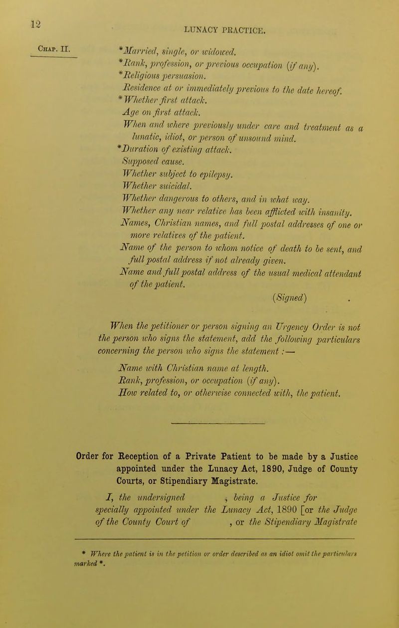 LUNACY rilACTICE. *Mamed, single, or uidoiced. * Haul:, profession, or previous occupation {ifanij). * Religious jyersuasion. Residence at or immediatel// previous to the date hereof. * Whether ^first attacli. Age on first attack. When and where ijreviousli/ under care and treatment as a lunatic, idiot, or person of unsound mind. ^Duration of existing attach. Supposed cause. Whether subject to epilepsi/. Whether suicidal. Whether dangerous to others, and in what icay. Whether any near relative has been afflicted icith insanity. Names, Christian names, and full postal addresses of one or more relatives of the patient. Name of the person to whom notice of death to be sent, and full postal address if not already given. Name and full postal address of the usual medical attendant of the patient. (Signed) When the petitioner or person signing an Urgency Order is not the person tvho signs the statement, add the folloioing particulars concerning the person icho signs the statement:— Name xvith Christian name at length. RanJx, profession, or occupation {if any). JIoiv related to, or otherwise connected with, the patient. Order for Reception of a Private Patient to be made by a Justice appointed under the Lunacy Act, 1890, Judge of County Courts, or Stipendiary Magistrate. /, the undersigned , being a Justice for specially appointed under the Lunacy Act, 1890 [or the Judge of the County Court of , or the Stipendiary Magistrate * Where the patient is in the petition or order described as an idiot omit the particulars marked *.