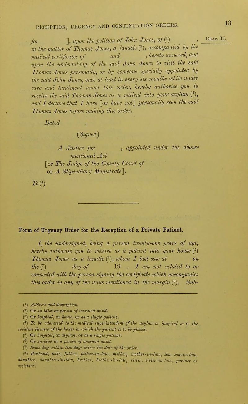 for ], upon t/ie petition of John Jones, of {^) , in the matter of Thomas Jones, a lunatic {^), accompanied by the medical certificates of and , hereto annexed, and upon the imdertahing of the said John Jones to visit the said Thomas Jones personally, or by someone specially appointed by the said John Jones, once at least in every six months while under care and treatment under this order, hereby authorise you to receive the said Thomas Jones as a p)atie'nt into your asylum (^), and I declare that I have [or have nof] personally seen the said Thomas Jones before maldng this order. Bated [Signed) A Justice for , appointed under the above- mentioned Act [or The Judge of the County Court of or A Stipendiary Magistrate']. To{^) Form of Urgency Order for the Reception of a Private Patient. I, the tmdersigned, being a p)crson twenty-one years of age, hereby authorise you to receive as a patient into your house (*) Thomas Jones as a lunatic i^), whom I last saiv at on the (') day of 19.7 am not related to or connected toith the person signing the certificate which accompanies this order in any of the ways mentioned in the margin (®). Sub- (') Address and description. (') Or an idiot or person of tmsound mind. Or hospital, or house, or as a single patient. {*) To be addressed to the medical superintendent of the asylum or hospital o)' to tht resident licensee of the house in which the patient is to be placed. (') Or hospital, or asylum, or as a single pat ient. (') Or an idiot or a person of unsound mind. C) Some day within two days before the date of the order. (8) Husband, wife, father, father-in-law, mother, mother-in-law, son, son-in-law, daughter, daughter-in-law, brother, brother-in-law, sister, sister-in-law, partner or assistant.