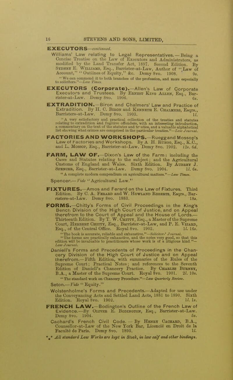 EXECUTOR S—continwd. Williams' Law relating to Legal Representatives. — Being a Concise Ti-eatiwe ou the Law of ExecutorH and AdministratorH, ub modiiied by the Lund Transfer Act, 1897. Second Edition. By Sydney E. Williams, Esq., Barrister-at-Law, Author of  Law of Account,  Outlines of Equity, &c. Demy 8vo. 1908. ' 9«. We can commend it to both branched of the profession, and more especially to solicitors.—Law Times. EXECUTORS (Corporate).—Allen's Law of Corporate Executors and Trustees, By Eenest Kino Allen, Esq., Bar- rister-at-Law. Demy 8vo. 1906. 6s. EXTRADITION. —Biron and Chalmers' Law and Practice of Extradition. By H. C. Bieon and Kenneth E. Chalmees, Esqrs., Barristers-at-Law. Demy 8vo. 1903. U. A very satisfactory and practical collection of the treaties and statutes relating to extradition and fugitive offenders, with an interesting introduction, a commentary on the text of the statutes and tr' aties, and a valuable alphabetical list showing what crimes are comprised in the particular treaties.—intij Journal. FACTORIES AND WORKSHOPS.-Rueggand Mossop s Law of Factories and Workshops. By A H, Hueqg, Esq., K.C., and L. Mossop, Esq., Barrister-at-Law. Demy 8vo. 1902. Vis. 6d. FARM, LAW OF.—Dixon's Law of the Farm: including the Casefe and Statutes relating to the subject; and the Agricultural Customs of England and Wales. Sixth Edition. By Adbeby J. Spknoee, Esq., Bai-rister-at-Law. Demy 8vo. 1904. 1^. 6s.  A complete modem compendium on agricultural matters.—Law Times. Spencer.— Fide ''Agricultural Law. FIXTURES.—Amos and Ferard on the Law of Fixtures. Third Edition. By C. A. Fbeaed andW. Howland Robkets, Esqrs., Bar- risters-at-Law. Demy 8vo. 1883. 18*. FORMS.—Chitty's Forms of Civil Proceedings in the King's Bench Division of the High Court of Justice, and on Appeal therefrom to the Court of Appeal and the House of Lords.— Thirteenth Edition. By T. W. Chitty, Esq., a Master of the Supreme Court, Heebeet Chitty, Esq., Barrister-at-Law, and P. E. Vizaed, Esq., of the Central Office. Royal 8vo. 1902. II. 16s. The book is accurate, reUable and exhaustive.—Solicitor.--' Journal.  The forms are practically exhauKtive, and the notes very good, so that this edition will be invaluable to practitioners whose work is of a litigious kind — Law Journal. Danleii's Forms and Precedents of Proceedings in the Chan- cery Division of the High Court of Justice and on Appeal therefrom.—Fifth Edition, with summaries of the Rules of the Supreme Court; Practical Notes; and references to the Seventh Edition of Daniell's Chancery Practice. By Chaeles Bueney, B.A., a Master of the Supreme Court. Royal 8vo. 1901. 21. 10s.  The standard work on Chancery Procedure.—Law Quarterly Review. SeXon,—Vide Equity. Wolstenholme's Forms and Precedents.—Adapted for use under the Conveyancing Acts and Settled Land Acts, 1881 to 1890. Sixth Edition. Royal 8vo. 1902. U. Is. FRENCH LAW.—Bodington's Outline of the French Law of Evidence.—By Olivbe E. Bodington, Esq., Barrister-at-Law. Demy 8vo. 1904. 5s. Cachard's French Civil Code. — By Hhney Caohaed, B.A., Counsellor-at-Law of the New York Bar, Licenoie en Droit de la Faculte de Paris. Demy 8vo. 1896. 1^.