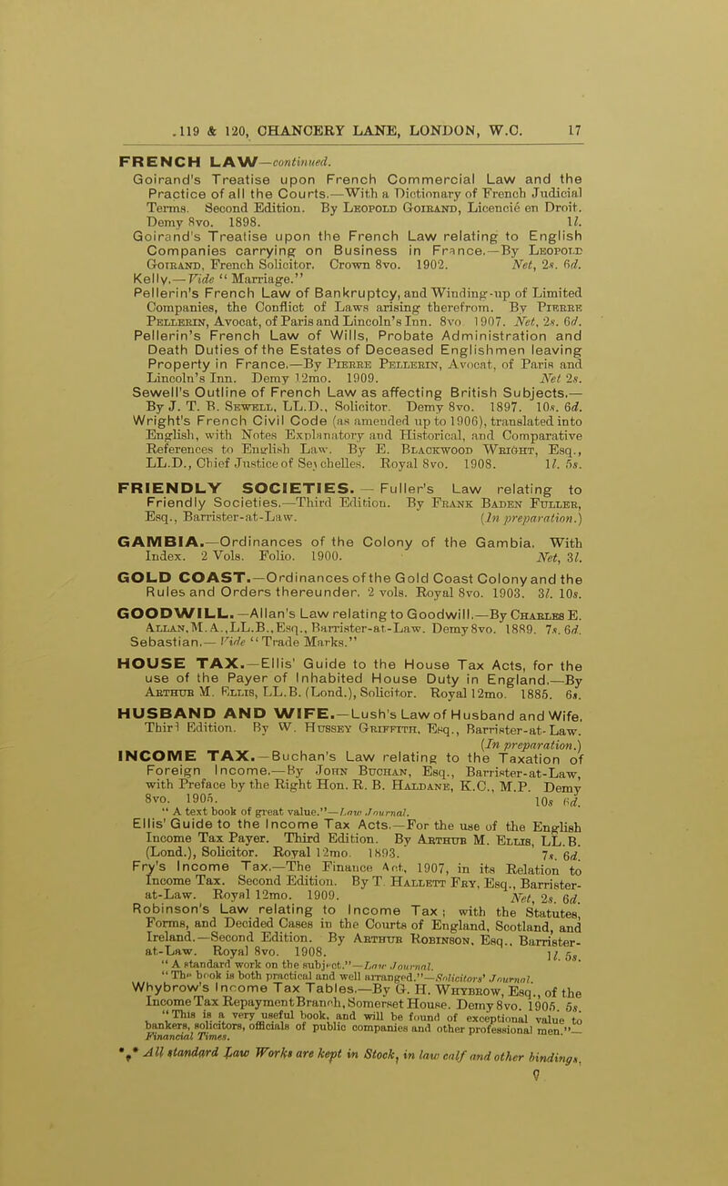 FRENCH l^AW—contimied. Goirand's Treatise upon French Commercial Law and the Practice of all the Courts.—Wit.h a Dictionary of French Judicial Terms. Second Edition. By Leopold Goieand, Licencie en Droit. Demy five. 1898. U. Goirand's Treatise upon the French Law relating to English Companies carrying on Business in France.—By Lbopot.i; GrOiEAND, French Solicitor. Crown 8vo. 1902. Net, 2«. Kelly. —rirffi  Marriage. Pellerin's French Law of Bankruptcy, and Winding-up of Limited Companies, the Conflict of Laws arising therefrom. By Pieeee Pelleein, Avocat, of Paris and Lincoln's Inn. 8vo 1907. Net.is.Qxi. Pellerin's French Law of Wills, Probate Administration and Death Duties of the Estates of Deceased Englishmen leaving Property in France.—By Pieeee Pelleein, Avocat, of Paris and Lincoln's Inn. Demy 12mo. 1909. Net '2s. Sewell's Outline of French Law as affecting British Subjects.— By J. T. B. Sewbll. LL.D., Solicitor. Demy 8vo. 1897. 10.?. 6d. Wright's French Civil Code (as amended up to 1906), translated into English, with Notes ExplHuatory and Hi.storical, and Comparative Reference.s to Eutrli.sh Law. By E. Blackwood Weight, Esq., LL.D., Chief .Justiceof Seychelles. Royal 8vo. 1908. II. fis. FRIENDLY SOCIETIES. — Fuller's Law relating to Friendly Societies,—Third Edition. By Frank Baden Fullee, Esq., Barrister-at-Law. {In preparation.) GAMBIA.—Ord inances of the Colony of the Gambia. With Index. 2 Vols. Polio. 1900. Net, 31. GOLD COAST.—Ordinances of the Gold Coast Colony and the Rules and Orders thereunder. 2 vols. Royal 8vo. 1903. 3;. 10*. GOODWILL.—Allan's Law relating to Goodwill.—By ChaelesE. A.LLAN,M.A.,LL.B..Esq., RaiTister-at,-Law. DemySvo. 1889 7s 6d Sebastian.— nr/e Trade Marks. HOUSE TAX. —Ellis' Guide to the House Tax Acts, for the use of the Payer of Inhabited House Duty in England.—By Aethub M. Rllis, LL.B. (Loud.), Solicitor. Royal 12mo. 1885. St. HUSBAND AND WIFE. —Lush's Law of Husband and Wife. Thirl Edition. By W. Hubsey Griffith. Esq., Barrister-at-Law. {In preparation.) INCOME TAX. —Buchan's Law relating to the Taxation of Foreign Income,—By John Buchan, Esq., Barri,«ter-at-Law, with Preface by the Right Hon. R. B. Haldane, K.C, M.P. Demy 8vo. 190o. 10« (H. •' A text book of gi-eat value.—Aow> Jnurnal. Ellis' Guide to the Income Tax Acts,—For the use of the English Income Tax Payer. Third Edition. By Abthub M. Ellis, LL.B. (Lond.), Solicitor. Royal r2rao. 1893. 7.«. Fry's Income Tax.—The Finance Act, 1907, in its Relation to Income Tax. Second Edition. By T. Hallett Fey, Esq., Barrister- at-Law. Royal 12mo. 1909. jt^r^t 2s Qd Robinson's Law relating to Income Tax; with the Statutes Forms, and Decided Cases in the Courts of England, Scotland, and Ireland.—Second Edition. By Abthttb Robinson. Esq., Bam'ster- at-Law. Royal 8vo. 1908. ];  A standard work on the 9ubjHGt.—/,nw ,/o!i)-nrt;.  The bcok is both practical and well finangeA.—flnlicifora' Jnurnnl Whybrow's Income Tax Tables.—By G. H. Whybeow, Esq., of the IncomeTaxRepaymentBranch.SomersetHousp. Demy8vo 190fi 5« This is a very useful book, and wiU be found of exceptional value to bankers, solicitors, officials of public companies and other professional men — Financml Times. All ttandard law Worhi are kept in Stock, in law enlf and other bindingn. 9
