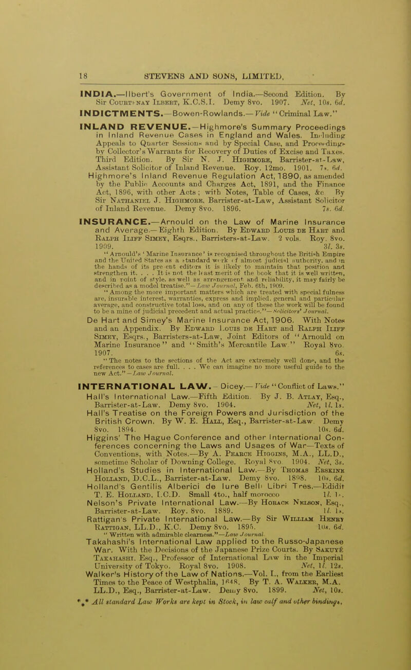 INDIA.—llbert's Government of India.—Second Edition. By Sir CouBTi NAY Ilbeet, K.C.S.I. Demy 8vo. 1907. Net, \0s. 6d. INDICTMENTS.—Bowen-Rowlands.— Fiife Criminal Law. INLAND REVENUE. —Highmore's Sunnmary Proceedings in Inland Revenue Cases in England and Wales. Iniliidiii^r Appeals to Quiirter SeHHioiis niid by Special Case, and ProfHHdiijjfh by Collector's Warrants for Recovery of Duties of Excise and Taxes. Third Edition. By Sir N. .T. Hiohmoee, Barrister-at-Law, Assistant Solicitor of Inland Revenue. Roy. 12mo. 1901. 7«. M. Highnnore's Inland Revenue Regulation Act, 1890, as amended by the Public, Accounts and Charires Act, 1891, and the Finance Act, 1896, with other Acts; with Notes, Table of Cases, &c By Sir Nathaniel J. Highmoek, Barrister-at-Law, Assistant Solicit^or of Inland Revenue. Demy 8vo. 1896. 7*. 6d. INSURANCE.— Arnould on the Law of Marine Insurance and Average.—Eighth Edition. By Edwaed Louis db Haet and Ralph Iliff Simey, Esqrs., Barristers-at-Law. 2 vols. Roy. 8vo. 1909. 3/. 3*.  AiuouldV ' Marine Insurance' is recognised throughout the British Empire and the TJnitpd States as a ftandard wi rk i f almost judiciil iiuthority. and m the hands of its pre en t editors it is likely to maintain that position and strengthen it. . . . It is not the Itast merit of the hook that it is veil wrilton, and in point of style, as well as arr»ntrenient. and rt-liahility, it may fairly be described as a model treatise.— Lfiw Journul, Feb. 6th, 1909.  Amonu the more important matters which are treated with special fulness are, insurable interest. waiTanties, express and implied, general and partic'ilav average, and constructive total loss, and on any of these the work will be found to be a mine of judicial precedent and actual practic.^.—.■'d'ciSors' Journal. De Hart and Simey's Marine Insurance Act, 1906. With Notes and an Appendix. By Edwaed l.ouis de Haet and Ralph Ilitf SiMEY, E.sqrs., Barristers-at-Law, Joint Editors of Arnould on Marine Insurance and Smith's Mercantile Law Royal 8vo. 1907. 6s.  The notes to the sections of the Act are extremely well done, and the references to cases are full. . . . We can imagine no more useful guide to the new Act. —/.a?/^ Journal. INTERNATIONAL LAW. - Dicey.—n,i^ Conflict of Laws. Hall's International Law.—Fifth Edition. By J. B. Atlay, Esq., BaiTister-at-Law. Demy 8vo. 1904. Net, II. Is. Hall's Treatise on the Foreign Powers and Jurisdiction of the British Crown. By W. E. Hall, Esq., Barrister-at-Law. Demy 8vo. 1894. 10.S. 6d. Higgins' The Hague Conference and other International Con- ferences concerning the Laws and Usages of War—Texts of Conventions, with Notes.—By A. Peaece Hiooins, M.A., LL.D., sometime Scholar of Downing College. Royal Svo 1904. Net, 3s. Holland's Studies in International Law.—By Thomas Esskink Holland, D.C.L., Barrister-at-Law. Demy 8vo. 18!18. lO.v. 6d. Holland's Gentilis Alberici de lure Belli Libri Tres.—Kdidit T. E. Holland. LCD. Small 4to., half morocco 1/. 1<. Nelson's Private International Law.—By Hoeack NKtaoN, Esq., Barrister-at-Law. Roy. Svo. 1889.  I/. \s. Rattigan's Private International Law.— By Sir William Hkney Rattioan, LL.D., K.C. Demy 8vo. ISg-S. liu. 6d.  Written with admirable clearness.—Law Journal Takahashi's International Law applied to the Russo-Japanese War. With the Decisions of the Japanese Prize Courts. By Sakuy6 Tak:»hashi. Esq., Professor of International Lnw in the Imperial University of Tokyo. Royal 8vo. 1908. AX. H. 12*. Walker's History of the Law of Nations.—Vol. L, from the Earliest Times to the Peace of Westphalia, )«■»«. By T. A. Walkbb, M.A. LL.D., Esq., Barrister-at-Law. Demy 8vo. 1899. Net, 10*.