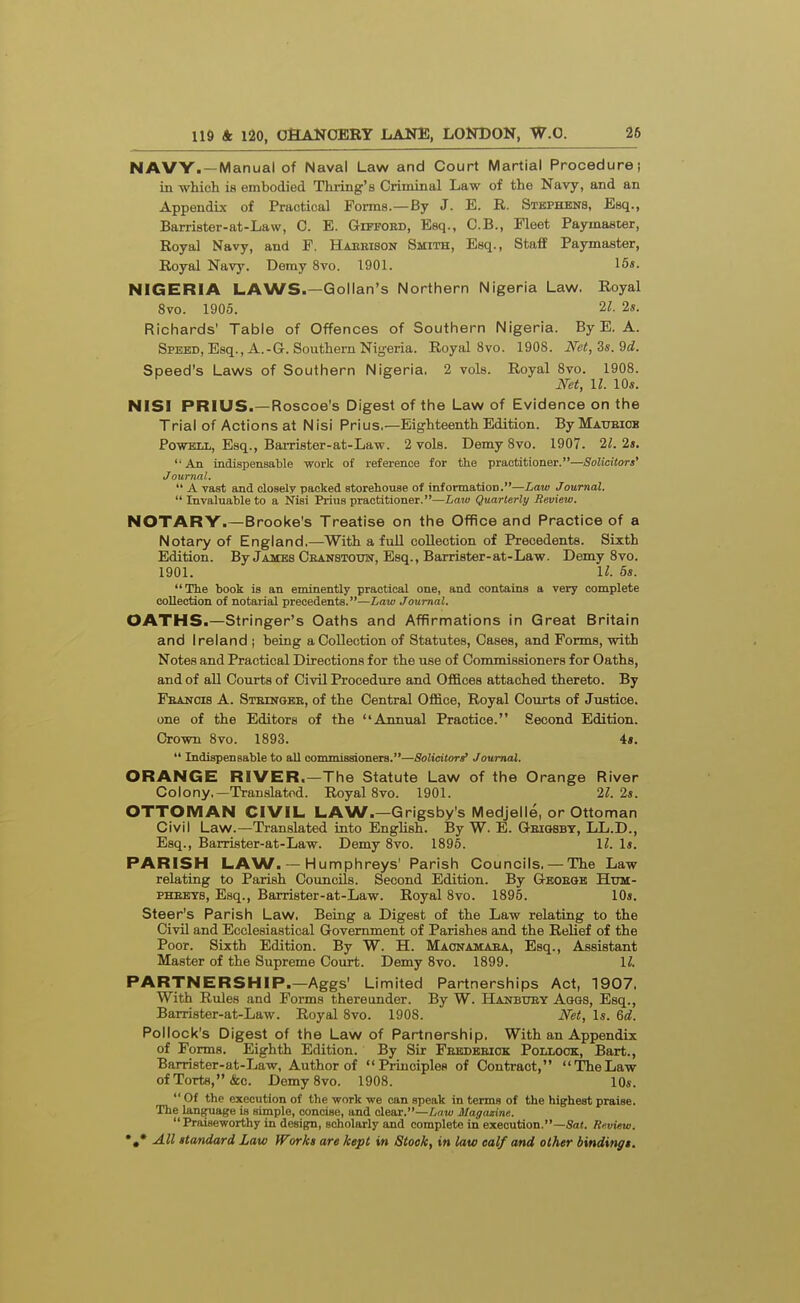 NAVY. —Manual of Naval Law and Court Martial Procedure! in which is embodied Thring's Criminal Law of the Navy, and an Appendix of Practical Foi-ms.—By J. E. R. Stkphens, Esq., Barrister-at-Law, C. E. Gietobd, Esq., C.B., Fleet Paymaster, Royal Navy, and F. Haebison Smith, Esq., Staff Paymaster, Royal Navy. Demy 8vo. 1901. 15«. NIGERIA LAWS.—Gollan's Northern Nigeria Law, Royal 8vo. 1905. 2/. 2s. Richards' Table of Offences of Southern Nigeria. By E. A. Speed, Esq., A.-G. Southern Nigeria. Royal 8 vo. 1908. Net,Zs.'dd. Speed's Laws of Southern Nigeria. 2 vols. Royal Svo. 1908. Net, II. 10*. NISI PRIUS.—Roscoe's Digest of the Law of Evidence on the Trial of Actions at Nisi Prius.—Eighteenth Edition. ByMAUBiOB Powell, Esq., Baixister-at-Law. 2 vols. Demy Svo. 1907. 21. 2s. An indispensable work of reference for the practitioner.—Solicitors' Journal.  A vast and closely packed storehouse of information.—Law Journal,  Invaluable to a Nisi Prius practitioner. —Laj« Quarterly Review. NOTARY.—Brooke's Treatise on the Office and Practice of a Notary of England.—With a full collection of Precedents. Sixth Edition. By James Cranstooti, Esq., Barrister-at-Law. Demy 8vo. 1901. 11. 5s. The book is an eminently practical one, and contains a very complete collection of notarial precedents.—Law Journal. OATHS.—Stringer's Oaths and Affirmations in Great Britain and Ireland j being a Collection of Statutes, Cases, and Forms, with Notes and Practical Directions for the use of Commissioners for Oaths, and of all Courts of Civil Procedure and Offices attached thereto. By Feanois a. Stbikgbe, of the Central Office, Royal Courts of Justice, one of the Editors of the Annual Practice. Second Edition. Crown 8vo. 1893. 4».  Indispensable to all commissioners.—Solicitors' Journal. ORANGE RIVER.—The Statute Law of the Orange River Colony.—Translated. Royal Svo. 1901. 21. 2s. OTTOMAN CIVIL LAW.—Grigsby's Medjelle, or Ottoman Civil Law.—Translated into English. By W. E. Geigsbt, LL.D., Esq., Barrister-at-Law. Demy Svo. 1896. U. Is. PARISH LAW. — Humphreys' Parish Councils. —The Law relating to Parish Councils. Second Edition. By G-EOEaB Htjm- PHEBYS, Esq., Barrister-at-Law. Royal Svo. 1895. 10s. Steer's Parish Law. Being a Digest of the Law relating to the Civil and Ecclesiastical Government of Parishes and the Relief of the Poor. Sixth Edition. By W. H. Maonamaea, Esq., Assistant Master of the Supreme Court. Demy Svo. 1899. U. PARTNERSHIP.—Aggs' Limited Partnerships Act, 1907. With Rules and Forms thereunder. By W. Hanbuey Aqqs, Esq., Barrister-at-Law. Royal Svo. 190S. Net, Is. 6d. Pollock's Digest of the Law of Partnership, With an Appendix of Forms. Eighth Edition. By Sir Fekdbeiok Pollock, Bart., Barrister-at-Law, Author of Principles of Contract, TheLaw of Torts, &c. Demy Svo. 1908. 10s.  Of the execution of the work we can speak in terms of the highest praise. The lanffuage is simple, concise, and dear.—/inw Magazine.  Praiseworthy in design, scholarly and complete in execution.—Sa«. Review.