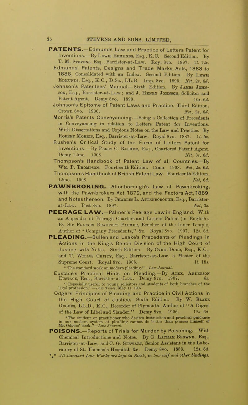 36 PATENTS.—Edmunds' Law and Practice of Letters Patent for Inventions.—By Lkwib Edmunds, Esq., K.C. Second Edition. By T. M. Stbvbns, Esq., Barrister-at-Law. Roy. 8vo. 1897. U. I2s. Edmunds' Patents, Designs and Trade Marks Acts, 1883 to 1888, Consolidated with an Index. Second Edition. By Lbwib Edmxtnds, Esq., K.C, D.Sc, LL.B. Imp. Svo. 1896. Net, 2s. 6d. Johnson's Patentees' Manual.—Sixth Edition. By James John- son, Esq., Barrister-at-Law ; and J. Hbney Johnson, Solicitor and Patent Agent. Demy 8vo. 1890. 10». 6d. Johnson's Epitome of Patent Laws and Practice. Third Edition. Crown 8vo. 1900. Net, 2s. 6d. Morris's Patents Conveyancing,—Being a Collection of Precedents in Conveyancing in relation to Letters Patent for Inventions. With Dissertations and Copious Notes on the Law and Practice. By RoBBET MoEEis, Esq., Barrister-at-Law. Royal 8vo. 1887. \l. 5t. Rushen's Critical Study of the Form of Letters Patent for Inventions.—By Peecy C. Rushen, Esq., Chartered Patent Agent. Demy 12mo. 1908. Net, 3s. 6d. Thompson's Handbook of Patent Law of all Countries.—By Wm. P. Thompson. Fourteenth Edition. l2mo. 1908. Net, 2s. 6d. Thompson's Handbook of British Patent Law. Fourteenth Edition. 12mo. 1908. Net, 6d. PAWNBROKING.—Attenborough's Law of Pawnbroking, with the Pawnbrokers Act, 1872, and the Factors Act, 1889, and Notesthereon, By ChaelesL. Attbnboeough, Esq., Barrister- at-Law. Post Svo. 1897. Net, 3s. PEERAGE LAW.—Palmer's Peerage Law in England. With an Appendix of Peerage Charters and Letters Patent (in English). By Sir Feancis Beaufort Paimee, Bencher of the Inner Temple, Author ofCompany Precedents, &c. Royal Svo. 1907. 12«. 6rf. PLEADING.—Bullen and Leake's Precedents o< Pleadings in Actions in the King's Bench Division of the High Court of Justice, with Notes. Sixth Edition. By Cyeh, Dodd, Esq., K.C, and T. Willes Chiity, Esq., Barrister-at-Law, a Master of the Supreme Court. Royal Svo. 190.5. II. 18s.  The standard work on modem pleading.—Law Journal. Eustace's Practical Hints on Pleading.—By Alex. Anderson Eustace, Esq., Barrister-at-Law. Demy Svo. 1907. os.  Especially useful to young- solicitors and students of both branches of the Itgal profession.—Law Times, May 11, 1907. Odgers' Principles of Pleading and Practice in Civil Actions in the High Court of Justice,—Sixth Edition. By W. Blake Odgees, LL.D., K.C, Recorder of Plymouth, Author of A Digest of the Law of Libel and Slander. Demy Svo. 1906. \2s. 6d. The student or practitioner who desires instruction and practical guidance in our modem system of pleading cannot do better than possess himself of Mr. Odgers' book.—Law Journal. POISONS.—Reports of Trials for Murder by Poisoning.—With Chemical Introductions and Notes. By G. Latham Bbownb, Esq., Barrister-at-Law, and C. G. Stewaet, Senior Assistant in tbe Labo- ratory of St. Thomas's Hospital, &c. Demy Svo. 1883. 12*. 6d.