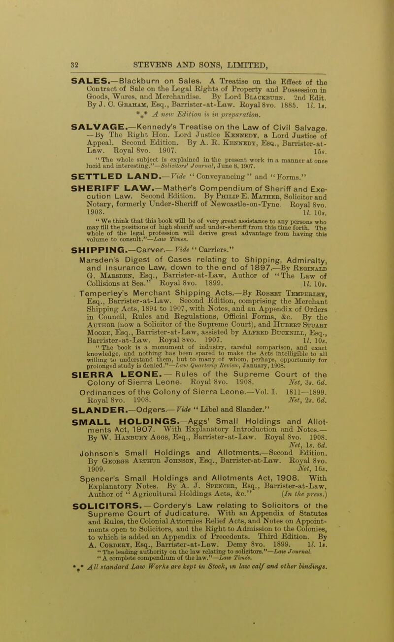 SALES.— Blackburn on Sales. A Treatise on the Effect of the Uontract of Sale on the Legal Rights of Property and Possession in Goods, Wiires, and Merchandise. By Lord Blackbuhn. 2nd Edit. By J. C. Geaham, Esq., Barrister-at-Law. Royal 8vo. 1885. \l. li. A veic Edition is in preparation. SALVAGE.—Kennedy's Treatise on the Law of Civil Salvage. — Jij The Right Hon. Lord Justice Kbnnedt, a Lord Justice of Appeal. Second Edition. By A. R. Kennedy, Esq., Barrister-at- Law. Royal 8vo. 1907. 16«. The -whole subject is explained in the present work in a manner at once lucid and interesting.—Solicitors' Journal, June 8, 1907. SETTLED l^AND.—Vide Conveyancing and Fonns. SHERIFF LAW.—Mather's Compendium of Sheriff and Exe- cution Law. Second Edition. By Phiijp E. Mathee, Sohcitor and Notary, formerly Under-Sheriff of Newcastle-on-Tyne. Royal Svo 1903. II. lOs.  We think that this book will be of very great assistance to any persona who may fill the positions of high sheriff and under-sheriff from this time forth. The whole of the legal profession will derive great advantage from having this volume to consult.—Law Times. SHIPPING.—Carver.— Vide  Carriers. Marsden's Digest of Cases relating to Shipping, Admiralty, and Insurance Law, down to the end of 1897.—By Reginau) G. Ma:b8den, Esq., Barrister-at-Law, Author of The Law of Collisions at Sea. Royal Svo. 1899. i;. io«. . Temperley's Merchant Shipping Acts.—By Robebt Tempeblet, Esq., Barrister-at-Law. Second Edition, comprising the Merchant Shipping Acts, 1894 to 1907, with Notes, and an Appendix of Orders in Council, Rules and Regulations, Official Forms, &c. By the AuTHOE (now a Solicitor of the Supreme Court), and Hubeet Stitaet MoOEB, Esq., Barrister-at-Law, assisted hy Alfeed Bucknill, Esq., Barrister-at-Law. Royal Svo. 1907. 11. lOs.  The book is a monument of industry, careful comparison, and exact knowledge, and nothing has been spared to make the Acts intelligible to all willing to understand them, but to many of whom, perhaps, oppoitunity for prolonged study is denied.—Laiv Quarterly Review, January, 1908. SIERRA LEONE.—Rules of the Supreme Court of the Colony of Sierra Leone. Royal Svo. 1908. Net, 'is. 6d. Ordinances of the Colony of Sierra Leone.—Vol. I. 1811—1899. Royal Svo. 1908. Net, 2s. 6d. SLANDER.—Odgers,—Fi<i« Libel and Slander. SMALL HOLDINGS.-Aggs' Small Holdings and Allot- ments Act, 1907. With Explanatorj' Introduction and Notes.— By W. Hanbuey Aggs, Esq., Barrister-at-Law. Royal Svo. 1908. Net, Is. 6d. Johnson's Small Holdings and Allotments.—Second Edition. By Geoege Aethtje Johnson, Esq., Barrister-at-Law. Royal Svo. 1909. AW, 16*. Spencer's Small Holdings and Allotments Act, 1908, With Explanatory Notes. By A. J. Spencee, Esq., Barrister-at-Law, Author of  Agricultural Holdings Acts, &c. (In the press.) SOLICITORS. — Cordery's Law relating to Solicitors ot the Supreme Court of Judicature. With an Appendix of Statutes and Rules, the Colonial Attomies Relief Acts, and Notes on Appoint- ments open to Solicitors, and the Right to Admission to the Colonies, to which is added an Appendix of Precedents. Third Edition. By A. CoEDEET, Esq., Barrister-at-Law. Demy Svo. 1899. 1^. 1*.  The leading authority on the law relating to solicitors.—Lavt Journal.  A complete compendium of the law.—Law Times.