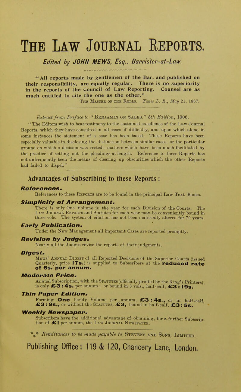 The Law Journal Eeports. Edited by JOHN MEWS, Esq., Barrister-at-Law. All reports made by gentlemen of the Bar, and published on their responsibility, are equally regular. There is no superiority in the reports of the Council of Law Reporting. Counsel are as much entitled to cite the one as the other. The Master of the Rolls. Titnes L. R., May 21, 1887. Extract from Preface to Benjamin on Sales, bth Edition, 1906. The Editors wish to bear testimony to the sustained excellence of the Law Journal Reports, which they have consulted in all cases of difficulty, and upon which alone in some instances the statement of a case has been based. These Reports have been especially valuable in disclosing the distinction between similar cases, or the particular ground on which a decision was rested—matters which have been much facilitated by the practice of setting out the pleadings at length. Reference to these Reports has not unfrequently been the means of clearing up obscurities which the other Reports had failed to dispel. Advantages of Subscribing to these Reports : RBf6i*enceSm References to these Reports are to be found in the principal Law Text Books. Simplicity of Airanffementm There is only One Volume in the year for each Division of the Courts. The Law JotTENAL Reports and Statutes for each year may be conveniently bound in three vols. The system of citation has not been materially altered for 79 years. Early Publicatioitm Under the New Management all important Cases are reported promptly. Revision by Judgesm Nearly all the Judges revise the reports of their judgments. Digest m Mews' Annual Digest of all Reported Decisions of the Superior Coui-ts (issued Quarterly, price 178.) is supplied to Subscribers at the reduced rate of 6s. per annum. Moderate PricOm Annual Subscription, with the Statutes (officially printed by the King's Printers) is only £3 : ^S. per annum ; or bound in -3 vols., half-calf, £3 : 19s. ' Thin Paper Edition m Forming One bandy Volume per annum, £3 : 4s., or in half-calf, £3 : 9s., or without the Statutes, £3, bound in half-calf, £3: 5s. Weekly Newspaperm Subscribers have the additional advantage of obtaining, for a further Subscrip- tion of £ I per annum, the Law Jottenal Newspaper. *^* Remittances to be made payable to Stevens and Sons, Limited.