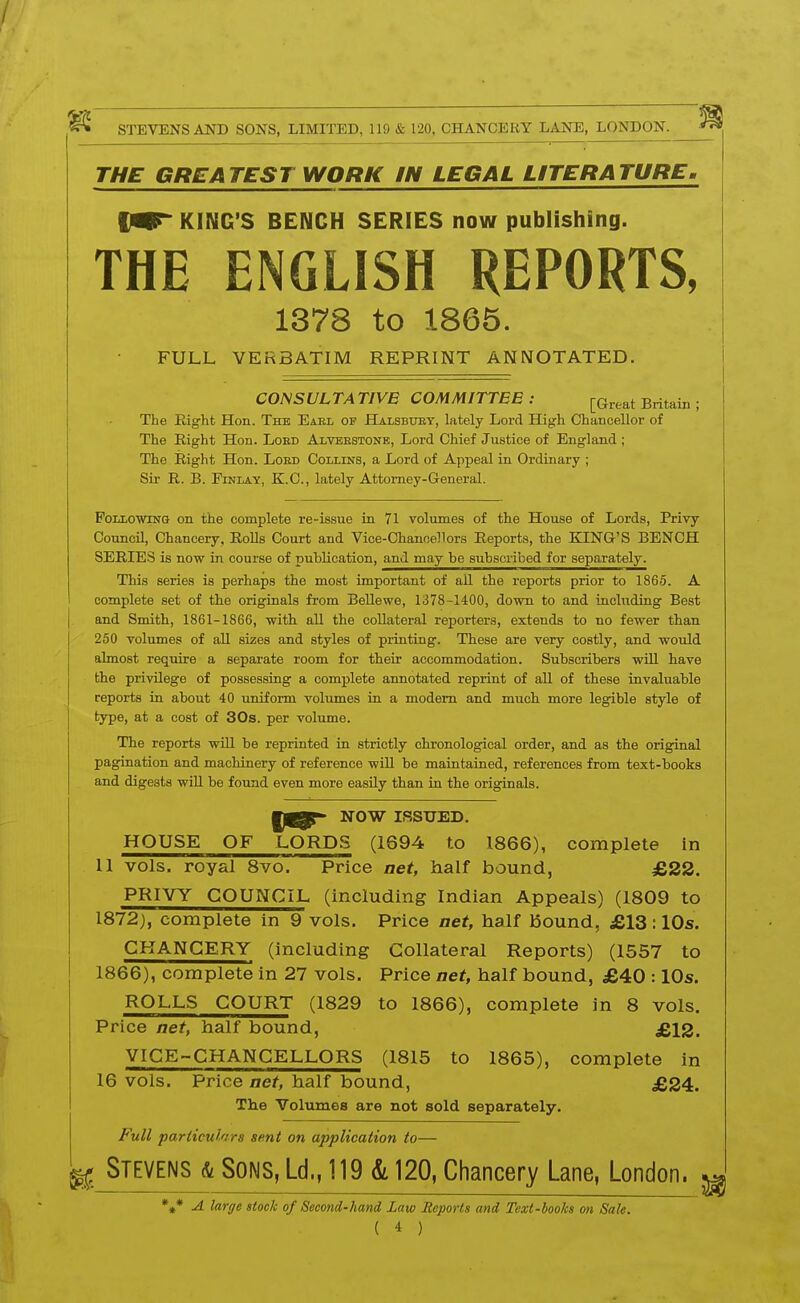 THE GREATEST WORK IN LEGAL LITERATURE, IMT KING'S BENCH SERIES now publishing. THE ENGLISH REPORTS, 1378 to 1865. FULL VERBATIM REPRINT ANNOTATED. CONSULTA TIVB COMMITTEE : ^(.^eat Britam ; The Eight Hon. The Eael of FTalsbuby, lately Lord High Chancellor of The Right Hon. Loed Alveestone, Lord Chief Justice of England ; The Right Hon. Loed Collins, a Lord of Appeal in Ordinary ; Sir R. B. FiNLAY, K.C., lately Attorney-General. Following on the complete re-issue in 71 volumes of the House of Lords, Privy Council, Chancery, RoUs Court and Vice-Chanoellors Reports, the KING'S BENCH SERIES is now in course of publication, and may be subscribed for separately. This series is perhaps the most important of aU the reports prior to 1865. A complete set of the originals from BeUewe, 1378-1400, down to and including Best and Smith, 1861-1866, with all the collateral reporters, extends to no fewer than 250 volumes of all sizes and styles of printing. These are very costly, and would almost require a separate room for their accommodation. Subscribers wiU have the privilege of possessing a complete annotated reprint of all of these invaluable reports in about 40 uniform volumes in a modem and much more legible style of type, at a cost of 30s. per volume. The reports will be reprinted in strictly chronological order, and as the original pagination and machinery of reference wiU be maintained, references from text-books and digests wiU be found even more easily than in the originals. NOW ISSUED. HOUSE OF LORDS (1694 to 1866), complete in 11 vols, royal 8vo. Price net, half bound, £22. PRIVY COUNCIL (including Indian Appeals) (1809 to 1872), complete in 9 vols. Price act, half Bound, £13:10s. CHANCERY (including Collateral Reports) (1557 to 1866), complete in 27 vols. Price net, half bound, £40 :10s. ROLLS COURT (1829 to 1866), complete in 8 vols. Price net, half bound, £12. VICE-CHANCELLORS (1815 to 1865), complete in 16 vols. Price net, half bound, £24. The Volumes are not sold separately. Full particulars sent on application to— ^ Stevens & Sons, Ld., 119 k 120, Chancery Lane, London. ; %* A large stock of Second-hand Law Reports and Text-books on Sale.