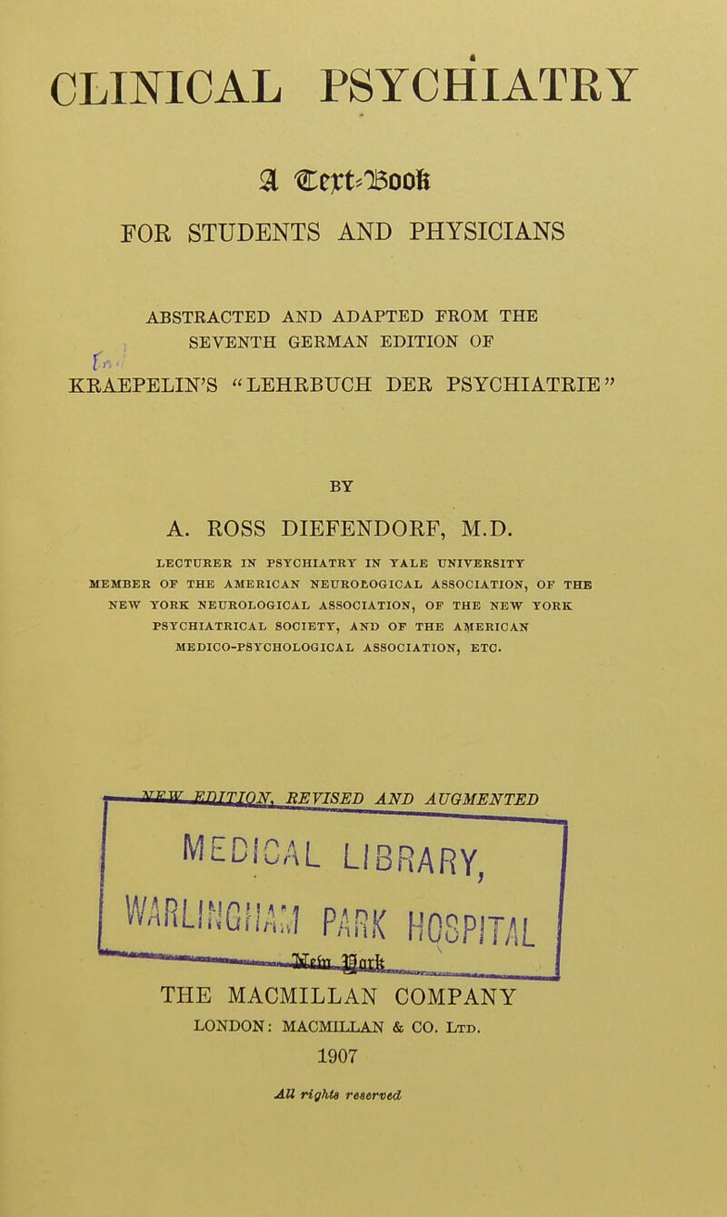 FOR STUDENTS AND PHYSICIANS ABSTRACTED AND ADAPTED FROM THE SEVENTH GERMAN EDITION OF KEAEPELIN'S LEHEBUCH DEE PSYCHIATEIE BY A. ROSS DIEFENDORF, M.D. LECTURER IN PSYCHIATRY IN YALE UNIVERSITY MEMBER OF THE AMERICAN NEUROLOGICAL ASSOCIATION, OF THE NEW YORK NEUROLOGICAL ASSOCIATION, OF THE NEW YORK PSYCHIATRICAL SOCIETY, AND OF THE AMERICAN MEDICO-PSYCHOLOGICAL ASSOCIATION, ETC. THE MACMILLAN COMPANY LONDON: MACMILLAN & CO. Ltd. 1907 All rights reserved