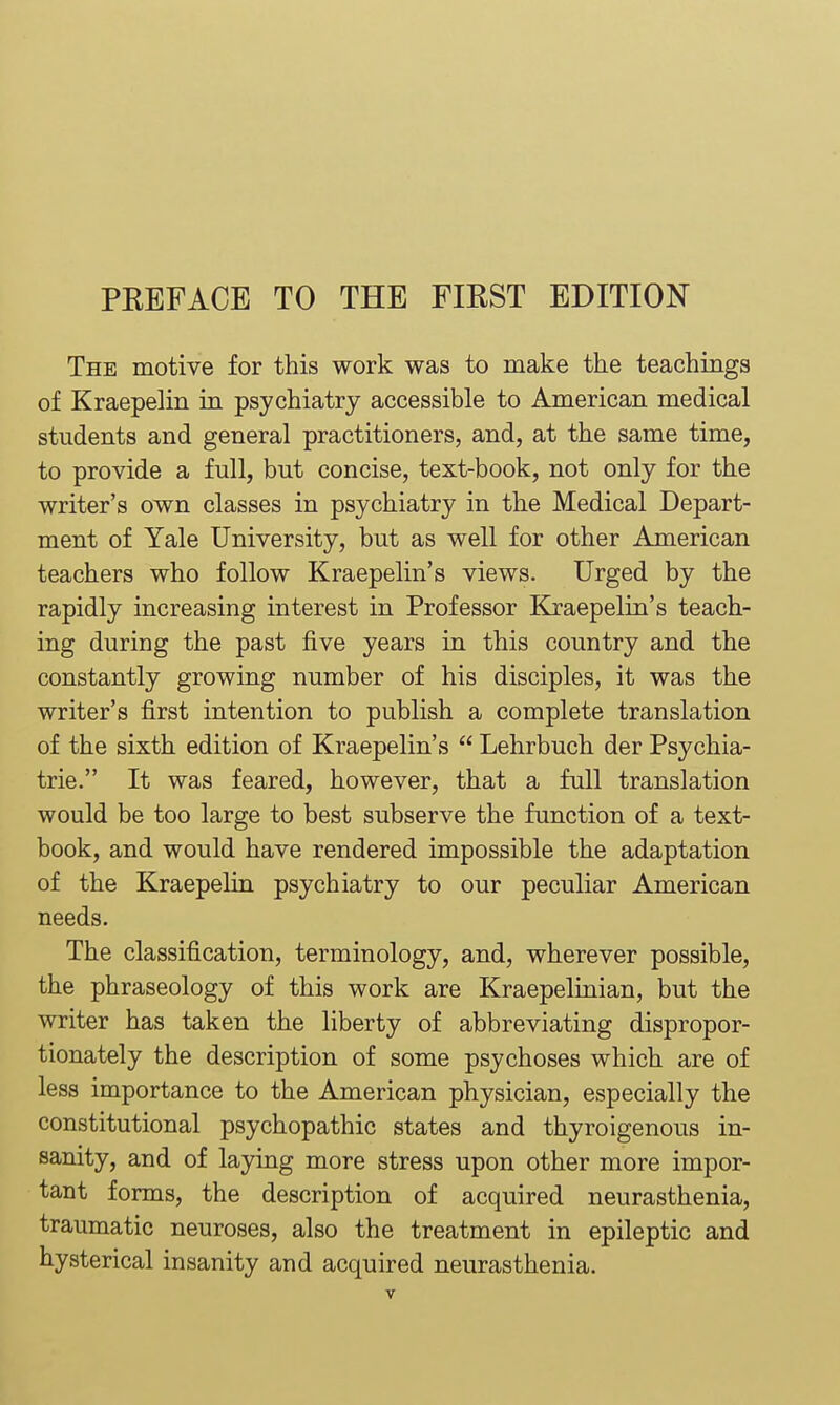 The motive for this work was to make the teachings of Kraepelin in psychiatry accessible to American medical students and general practitioners, and, at the same time, to provide a full, but concise, text-book, not only for the writer's own classes in psychiatry in the Medical Depart- ment of Yale University, but as well for other American teachers who follow Kraepelin's views. Urged by the rapidly increasing interest in Professor Kraepelin's teach- ing during the past five years in this country and the constantly growing number of his disciples, it was the writer's first intention to publish a complete translation of the sixth edition of Kraepelin's  Lehrbuch der Psychia- tric. It was feared, however, that a full translation would be too large to best subserve the function of a text- book, and would have rendered impossible the adaptation of the Kraepelin psychiatry to our peculiar American needs. The classification, terminology, and, wherever possible, the phraseology of this work are Kraepelinian, but the writer has taken the liberty of abbreviating dispropor- tionately the description of some psychoses which are of less importance to the American physician, especially the constitutional psychopathic states and thyroigenous in- sanity, and of laying more stress upon other more impor- tant forms, the description of acquired neurasthenia, traumatic neuroses, also the treatment in epileptic and hysterical insanity and acquired neurasthenia.