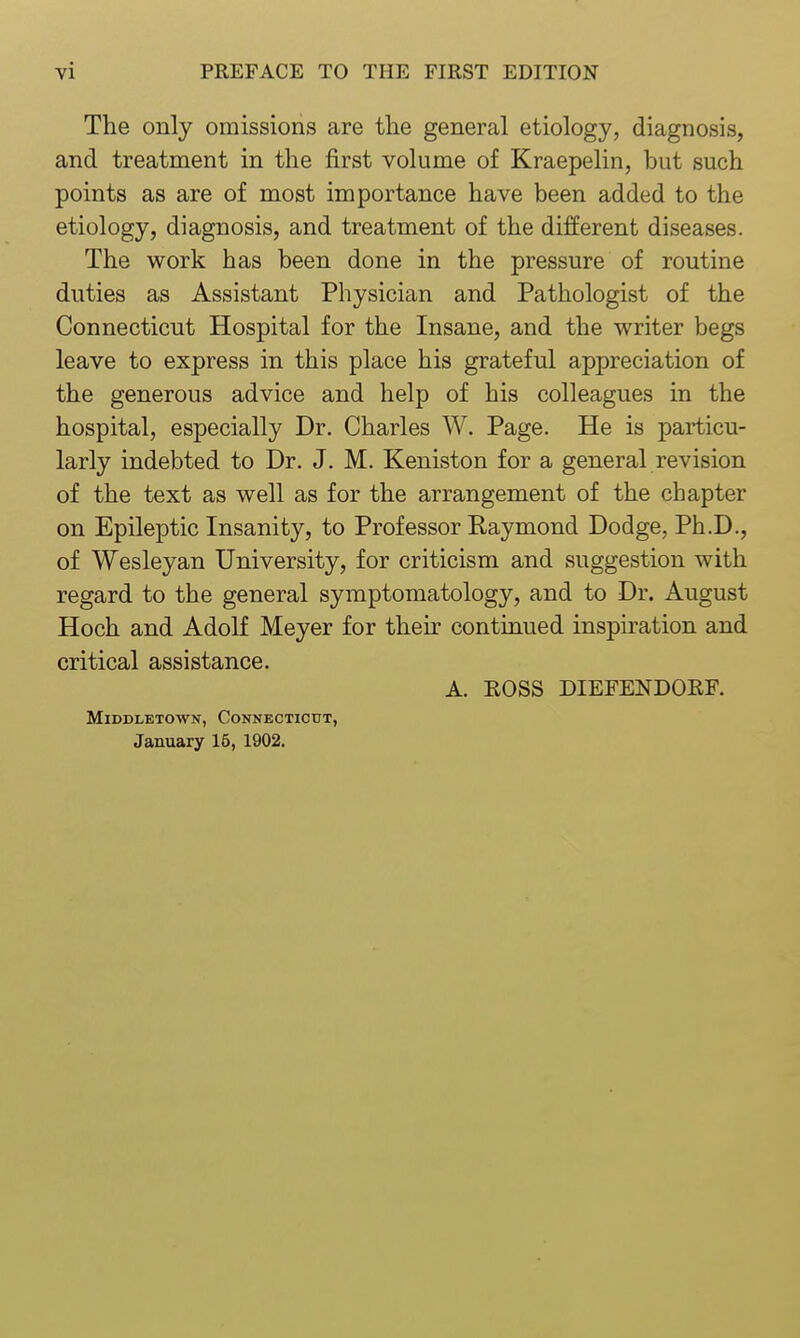 The only omissions are the general etiology, diagnosis, and treatment in the first volume of Kraepelin, but such points as are of most importance have been added to the etiology, diagnosis, and treatment of the different diseases. The work has been done in the pressure of routine duties as Assistant Physician and Pathologist of the Connecticut Hospital for the Insane, and the writer begs leave to express in this place his grateful appreciation of the generous advice and help of his colleagues in the hospital, especially Dr. Charles W. Page. He is particu- larly indebted to Dr. J. M. Keniston for a general revision of the text as well as for the arrangement of the chapter on Epileptic Insanity, to Professor Raymond Dodge, Ph.D., of Wesleyan University, for criticism and suggestion with regard to the general symptomatology, and to Dr. August Hoch and Adolf Meyer for their continued inspiration and critical assistance. A. EOSS DIEFENDOEF. MlDDLETOWN, CONNECTICUT, January 16, 1902.