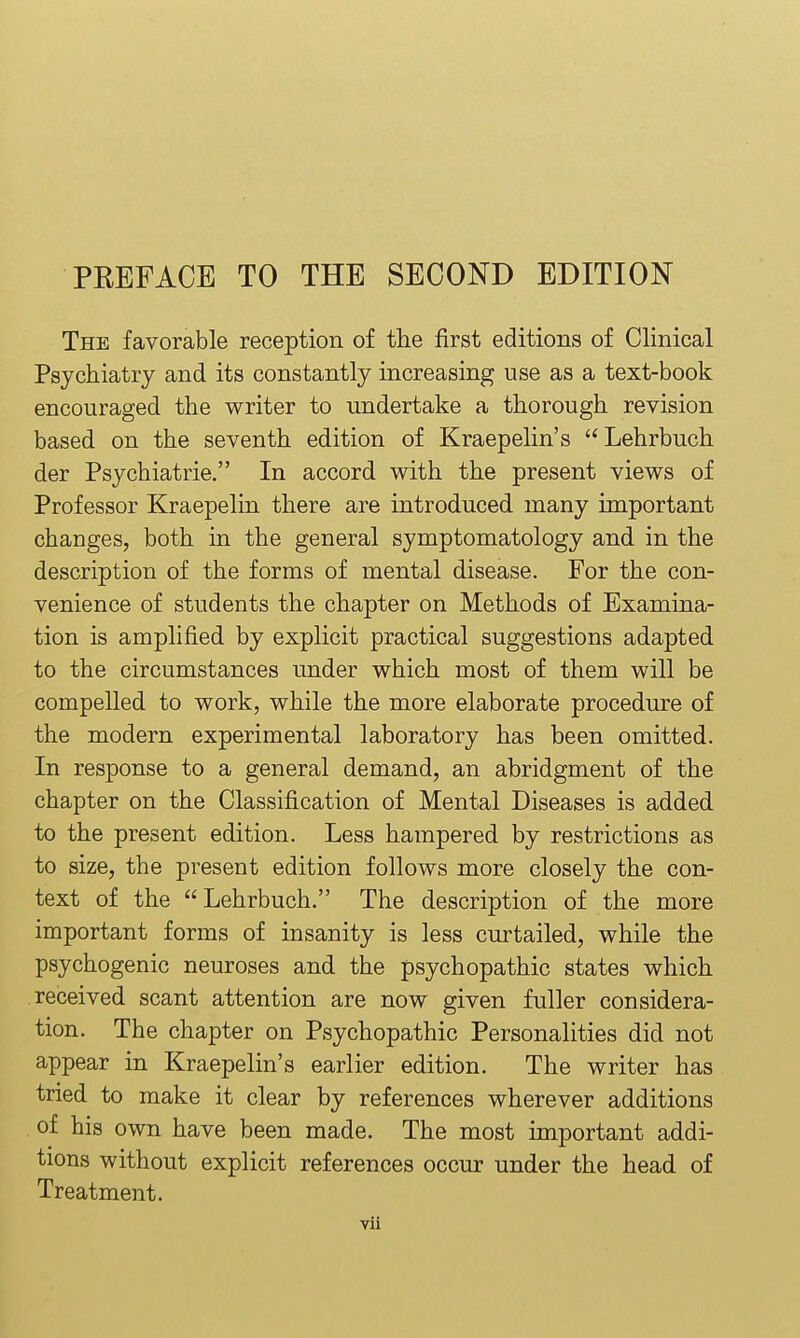 The favorable reception of tlie first editions of Clinical Psychiatry and its constantly increasing use as a text-book encouraged the writer to undertake a thorough revision based on the seventh edition of Kraepelin's Lehrbuch der Psychiatrie. In accord with the present views of Professor Kraepelin there are introduced many important changes, both in the general symptomatology and in the description of the forms of mental disease. For the con- venience of students the chapter on Methods of Examina- tion is amplified by explicit practical suggestions adapted to the circumstances under which most of them will be compelled to work, while the more elaborate procedure of the modern experimental laboratory has been omitted. In response to a general demand, an abridgment of the chapter on the Classification of Mental Diseases is added to the present edition. Less hampered by restrictions as to size, the present edition follows more closely the con- text of the Lehrbuch. The description of the more important forms of insanity is less curtailed, while the psychogenic neuroses and the psychopathic states which received scant attention are now given fuller considera- tion. The chapter on Psychopathic Personalities did not appear in Kraepelin's earlier edition. The writer has tried to make it clear by references wherever additions of his own have been made. The most important addi- tions without explicit references occur under the head of Treatment.