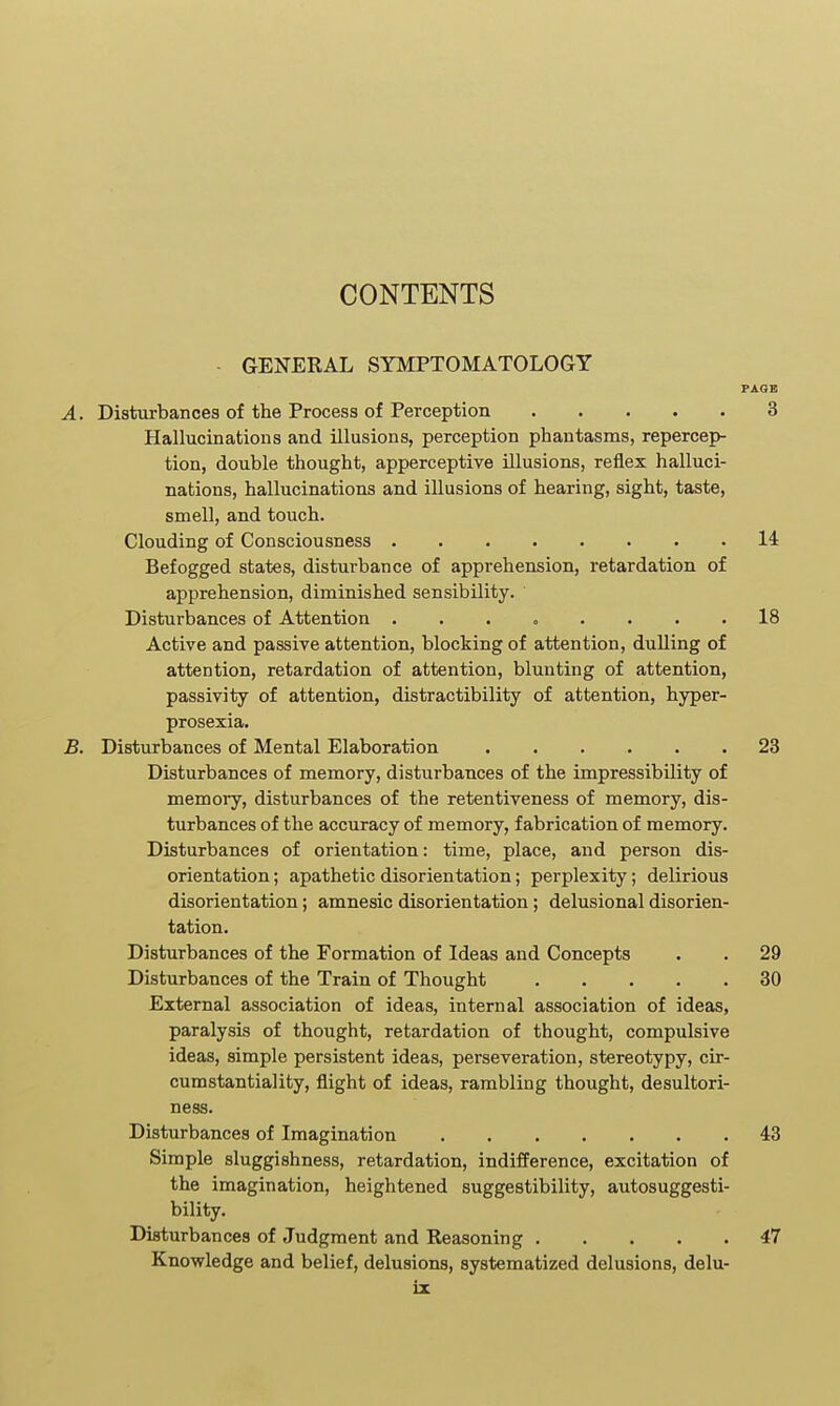 CONTENTS - GENERAL SYMPTOMATOLOGY PAGE A. Disturbances of the Process of Perception 3 Hallucinations and illusions, perception phantasms, repercep- tion, double thought, apperceptive illusions, reflex halluci- nations, hallucinations and illusions of hearing, sight, taste, smell, and touch. Clouding of Consciousness 14 Befogged states, disturbance of apprehension, retardation of apprehension, diminished sensibility. Disturbances of Attention ........ 18 Active and passive attention, blocking of attention, dulling of attention, retardation of attention, blunting of attention, passivity of attention, distractibility of attention, hyper- prosexia. B. Disturbances of Mental Elaboration 23 Disturbances of memory, disturbances of the impressibility of memory, disturbances of the retentiveness of memory, dis- turbances of the accuracy of memory, fabrication of memory. Disturbances of orientation: time, place, and person dis- orientation ; apathetic disorientation; perplexity; delirious disorientation; amnesic disorientation; delusional disorien- tation. Disturbances of the Formation of Ideas and Concepts . . 29 Disturbances of the Train of Thought 30 External association of ideas, internal association of ideas, paralysis of thought, retardation of thought, compulsive ideas, simple persistent ideas, perseveration, stereotypy, cir- cumstantiality, flight of ideas, rambling thought, desultori- ness. Disturbances of Imagination 43 Simple sluggishness, retardation, indifference, excitation of the imagination, heightened suggestibility, autosuggesti- bility. Disturbances of Judgment and Reasoning 47 Knowledge and belief, delusions, systematized delusions, delu- iz