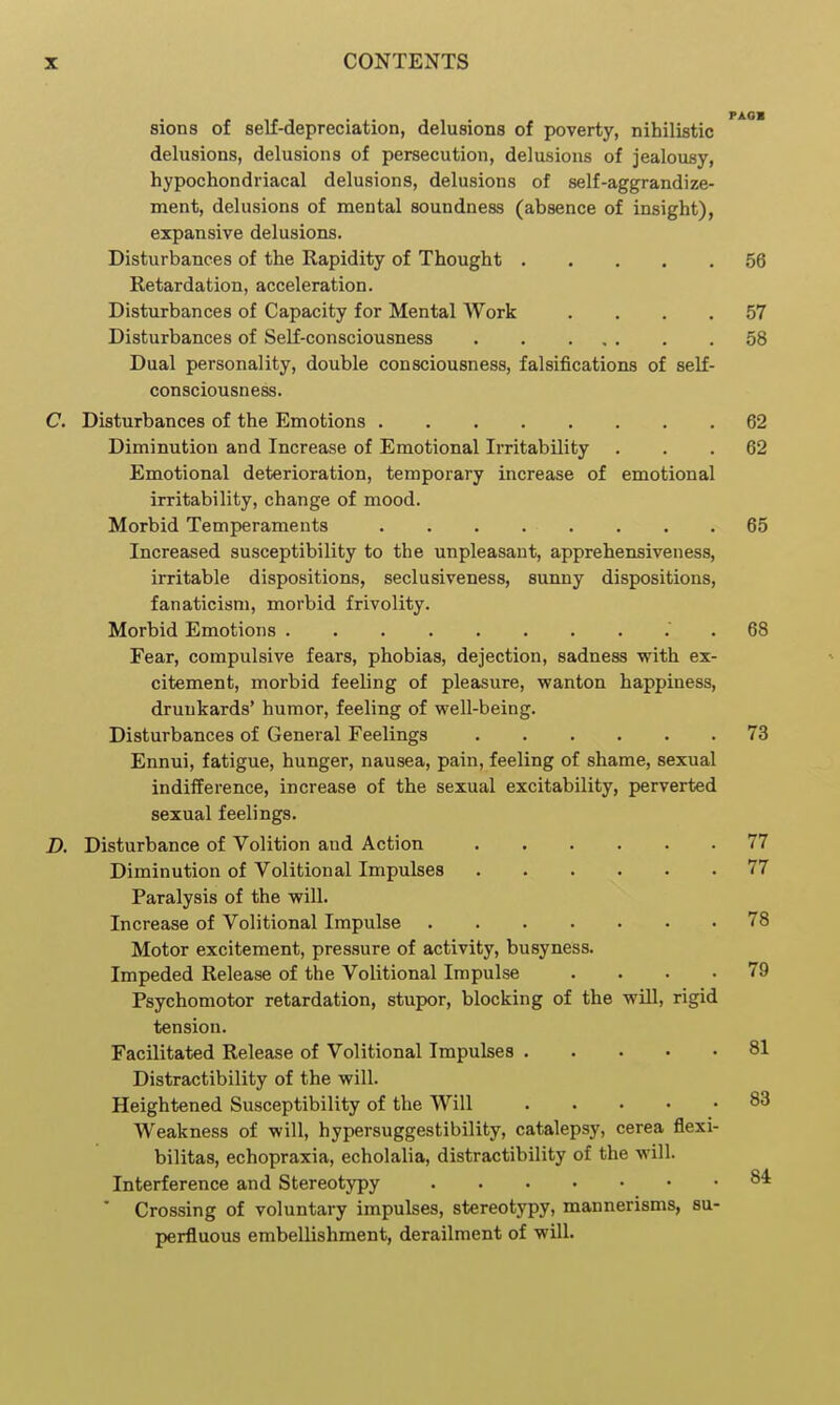 sions of self-depreciation, delusions of poverty, nihilistic delusions, delusions of persecution, delusions of jealousy, hypochondriacal delusions, delusions of self-aggrandize- ment, delusions of mental soundness (absence of insight), expansive delusions. Disturbances of the Rapidity of Thought 56 Retardation, acceleration. Disturbances of Capacity for Mental Work .... 57 Disturbances of Self-consciousness 58 Dual personality, double consciousness, falsifications of self- consciousness. C. Disturbances of the Emotions 62 Diminution and Increase of Emotional Irritability ... 62 Emotional deterioration, temporary increase of emotional irritability, change of mood. Morbid Temperaments 65 Increased susceptibility to the unpleasant, apprehensiveness, irritable dispositions, seclusiveness, sunny dispositions, fanaticism, morbid frivolity. Morbid Emotions . 68 Fear, compulsive fears, phobias, dejection, sadness with ex- citement, morbid feeling of pleasure, wanton happiness, drunkards' humor, feeling of well-being. Disturbances of General Feelings 73 Ennui, fatigue, hunger, nausea, pain, feeling of shame, sexual indifference, increase of the sexual excitability, perverted sexual feelings. D. Disturbance of Volition and Action 77 Diminution of Volitional Impulses 77 Paralysis of the will. Increase of Volitional Impulse 78 Motor excitement, pressure of activity, busyness. Impeded Release of the Volitional Impulse .... 79 Psychomotor retardation, stupor, blocking of the will, rigid tension. Facilitated Release of Volitional Impulses 81 Distractibility of the will. Heightened Susceptibility of the Will 83 Weakness of will, hypersuggestibility, catalepsy, cerea flexi- bilitas, echopraxia, echolalia, distractibility of the will. Interference and Stereotypy 8* ■ Crossing of voluntary impulses, stereotypy, mannerisms, su- perfluous embellishment, derailment of will.