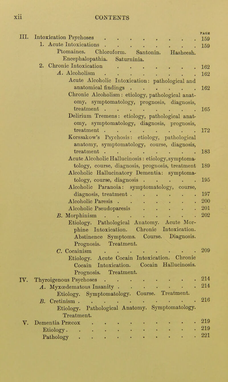 in. Intoxication Psychoses I59 1. Acute Intoxications I59 Ptomaines. Chloroform. Santonin. Hasheesh. Encephalopathia. Saturninia. 2. Chronic Intoxication 162 A. Alcoholism 162 Acute Alcoholic Intoxication: pathological and anatomical findings 162 Chronic Alcoholism : etiology, pathological anat- omy, symptomatology, prognosis, diagnosis, treatment 165 Delirium Tremens: etiology, pathological anat- omy, symptomatology, diagnosis, prognosis, treatment 172 Korssakow's Psychosis: etiology, pathological anatomy, symptomatology, course, diagnosis, treatment 183 Acute Alcoholic Hallucinosis: etiology, symptoma- tology, course, diagnosis, prognosis, treatment 189 Alcoholic Hallucinatory Dementia: symptoma- tology, course, diagnosis 195 Alcoholic Paranoia: symptomatology, course, diagnosis, treatment 197 Alcoholic Paresis 200 Alcoholic Pseudoparesis 201 B. Morphinism 202 Etiology. Pathological Anatomy. Acute Mor- phine Intoxication. Chronic Intoxication. Abstinence Symptoms. Course. Diagnosis. Prognosis. Treatment. C. Cocainism 209 Etiology. Acute Cocain Intoxication. Chronic Cocain Intoxication. Cocain Hallucinosis. Prognosis. Treatment. TV. Thyroigenous Psychoses 214 A. Myxoedematous Insanity 214 Etiology. Symptomatology. Course. Treatment. B. Cretinism 216 Etiology. Pathological Anatomy. Symptomatology. Treatment. V. Dementia Prsecox 219 Etiology 219 Pathology 221