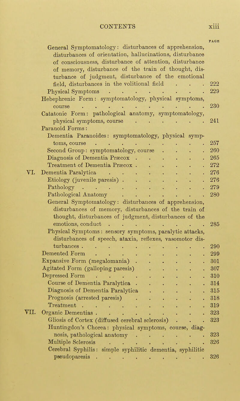 230 241 257 260 265 272 276 276 279 280 General Symptomatology: disturbances of apprehension, disturbances of orientation, hallucinations, disturbance of consciousness, disturbance of attention, disturbance of memory, disturbance of the train of thought, dis- turbance of judgment, disturbance of the emotional field, disturbances in the volitional field . . . 222 Physical Symptoms 229 Hebephrenic Form: symptomatology, physical symptoms, course Catatonic Form: pathological anatomy, symptomatology, physical symptoms, course Paranoid Forms: Dementia Paranoides: symptomatology, physical symp- toms, course Second Group: symptomatology, course Diagnosis of Dementia Prsecox Treatment of Dementia Prsecox VI. Dementia Paralytica Etiology (juvenile paresis) . Pathology .... Pathological Anatomy General Symptomatology: disturbances of apprehension, disturbances of memory, disturbances of the train of thought, disturbances of judgment, disturbances of the emotions, conduct 285 Physical Symptoms : sensory symptoms, paraljrtic attacks, disturbances of speech, ataxia, reflexes, vasomotor dis- turbances .... Demented Form Expansive Form (megalomania) Agitated Form (galloping paresis) Depressed Form Course of Dementia Paralytica Diagnosis of Dementia Paralytica Prognosis (arrested paresis) Treatment .... Vil. Organic Dementias . Gliosis of Cortex (diffused cerebral sclerosis) Huntingdon's Chorea: physical symptoms, course, nosis, pathological anatomy .... Multiple Sclerosis Cerebral Syphilis: simple syphilitic dementia, syphilitic pseudoparesis 326 diag- 290 299 301 307 310 314 315 318 819 323 323 323 326