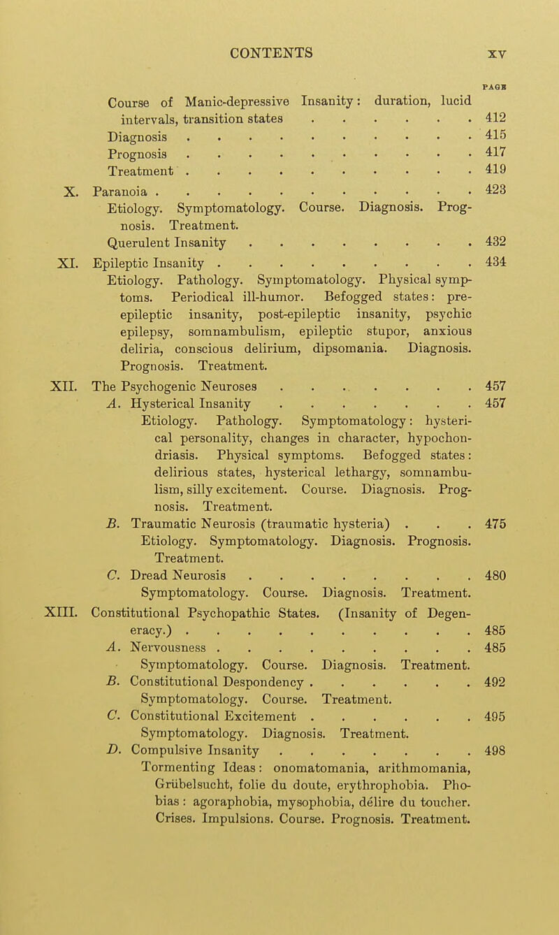 PAGB Course of Manic-depressive Insanity: duration, lucid intervals, transition states 412 Diagnosis 415 Prognosis 417 Treatment 419 X. Paranoia 423 Etiology. Symptomatology. Course. Diagnosis. Prog- nosis. Treatment. Querulent Insanity 432 XI. Epileptic Insanity 434 Etiology. Pathology. Symptomatology. Physical symp- toms. Periodical ill-humor. Befogged states: pre- epileptic insanity, post-epileptic insanity, psychic epilepsy, somnambulism, epileptic stupor, anxious deliria, conscious delirium, dipsomania. Diagnosis. Prognosis. Treatment. XII. The Psychogenic Neuroses 457 A. Hysterical Insanity 457 Etiology. Pathology. Symptomatology: hysteri- cal personality, changes in character, hypochon- driasis. Physical symptoms. Befogged states: delirious states, hysterical lethargy, somnambu- lism, silly excitement. Course. Diagnosis. Prog- nosis. Treatment. B. Traumatic Neurosis (traumatic hysteria) . . . 475 Etiology. Symptomatology. Diagnosis. Prognosis. Treatment. C. Dread Neurosis 480 Symptomatology. Course. Diagnosis. Treatment. XIII. Constitutional Psychopathic States. (Insanity of Degen- eracy.) 485 A. Nervousness 485 Symptomatology. Course. Diagnosis. Treatment. B. Constitutional Despondency 492 Symptomatology. Course. Treatment. C. Constitutional Excitement 495 Symptomatology. Diagnosis. Treatment. D. Compulsive Insanity 498 Tormenting Ideas: onomatomania, arithmomania, Griibelsucht, folie du doute, erythrophobia. Pho- bias : agoraphobia, mysophobia, delire du toucher. Crises. Impulsions. Course. Prognosis. Treatment.