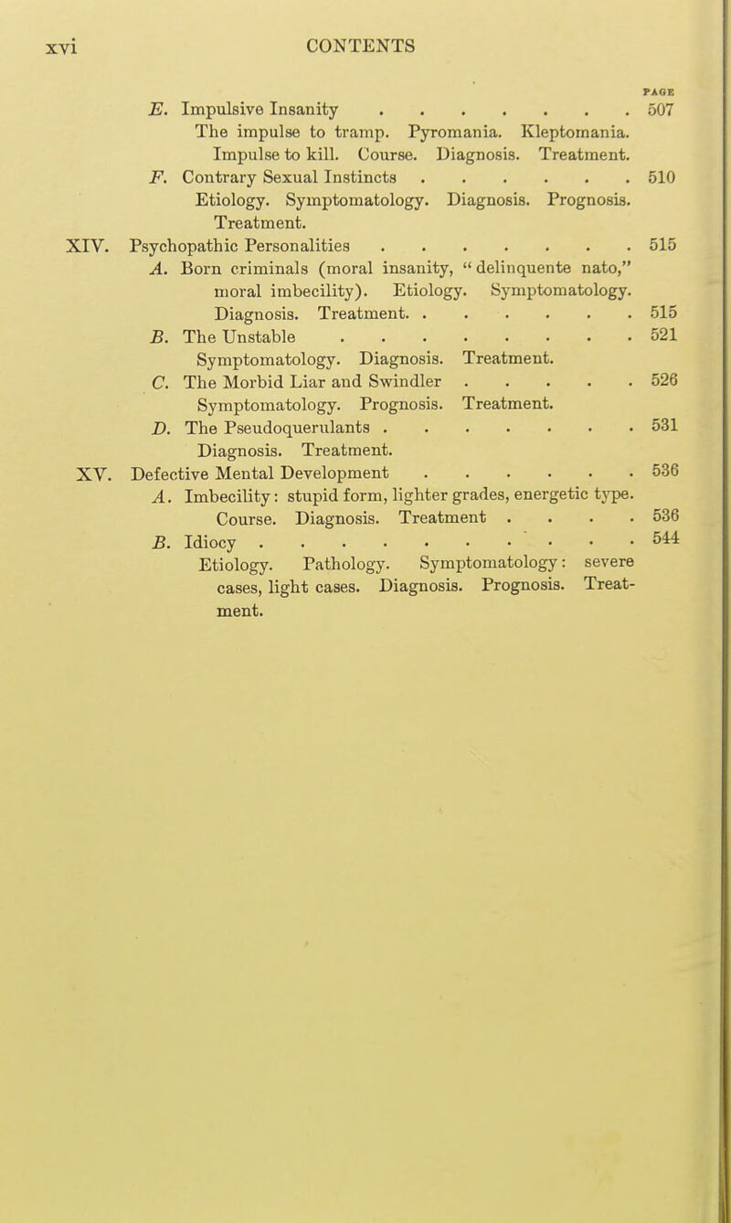 PAGE E. Impulsive Insanity 507 The impulse to tramp. Pyromania. Kleptomania. Impulse to kill. Course. Diagnosis. Treatment. F. Contrary Sexual Instincts 510 Etiology. Symptomatology. Diagnosis. Prognosis. Treatment. XIV. Psychopathic Personalities 515 A. Born criminals (moral insanity,  delinquente nato, moral imbecility). Etiology. Symptomatology. Diagnosis. Treatment 515 B. The Unstable 521 Symptomatology. Diagnosis. Treatment. C. The Morbid Liar and Swindler 526 Symptomatology. Prognosis. Treatment. D. The Pseudoquerulants 531 Diagnosis. Treatment. XV. Defective Mental Development 536 A. Imbecility: stupid form, lighter grades, energetic tj'pe. Course. Diagnosis. Treatment .... 536 B. Idiocy ' • • -544 Etiology. Pathology. Symptomatology: severe cases, light cases. Diagnosis, Prognosis. Treat- ment.