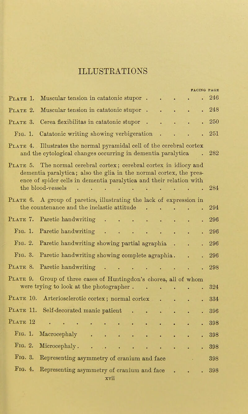 ILLUSTRATIONS FAOINO FAOB Plate 1. Muscular tension in catatonic stupor . . . 246 Plate 2. Muscular tension in catatonic stupor 248 Plate 3. Cerea flexibilitas in catatonic stupor 250 Fig. 1. Catatonic writing showing verbigeration .... 251 Plate 4. Illustrates the normal pyramidal cell of the cerebral cortex and the cytological changes occurring in dementia paralytica . 282 Plate 5. The normal cerebral cortex; cerebral cortex in idiocy and dementia paralytica; also the glia in the normal cortex, the pres- ence of spider cells in dementia paralytica and their relation with the blood-vessels 284 Plate 6. A gToup of paretics, illustrating the lack of expression in the countenance and the inelastic attitude 294 Plate 7. 296 Fig. 1. 296 Fig. 2. Paretic handwriting showing partial agraphia . 296 Fig. 3. Paretic handwriting showing complete agraphia. 296 Plate 8. 298 Plate 9. Group of three cases of Huntingdon's chorea, all of whom were trying to look at the photographer 324 Plate 10. Arteriosclerotic cortex; normal cortex .... 334 Plate 11. Self-decorated manic patient 396 Plate 12 398 Fig. 1. 398 Fig. 2. 398 Fig. 3. Representing asymmetry of cranium and face 398 Fig. 4. Representing asymmetry of cranium and face xvli 398