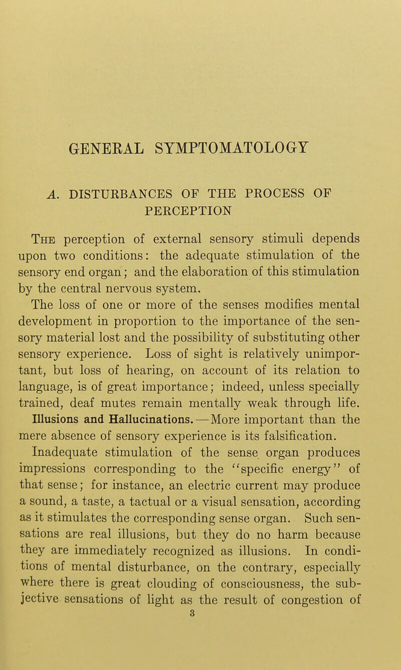 A. DISTURBANCES OF THE PROCESS OF PERCEPTION The perception of external sensory stimuli depends upon two conditions: the adequate stimulation of the sensory end organ; and the elaboration of this stimulation by the central nervous system. The loss of one or more of the senses modifies mental development in proportion to the importance of the sen- sory material lost and the possibility of substituting other sensory experience. Loss of sight is relatively unimpor- tant, but loss of hearing, on account of its relation to language, is of great importance; indeed, unless specially trained, deaf mutes remain mentally weak through life. Illusions and Hallucinations. — More important than the mere absence of sensory experience is its falsification. Inadequate stimulation of the sense organ produces impressions corresponding to the specific energy of that sense; for instance, an electric current may produce a sound, a taste, a tactual or a visual sensation, according as it stimulates the corresponding sense organ. Such sen- sations are real illusions, but they do no harm because they are immediately recognized as illusions. In condi- tions of mental disturbance, on the contrary, especially where there is great clouding of consciousness, the sub- jective sensations of light as the result of congestion of