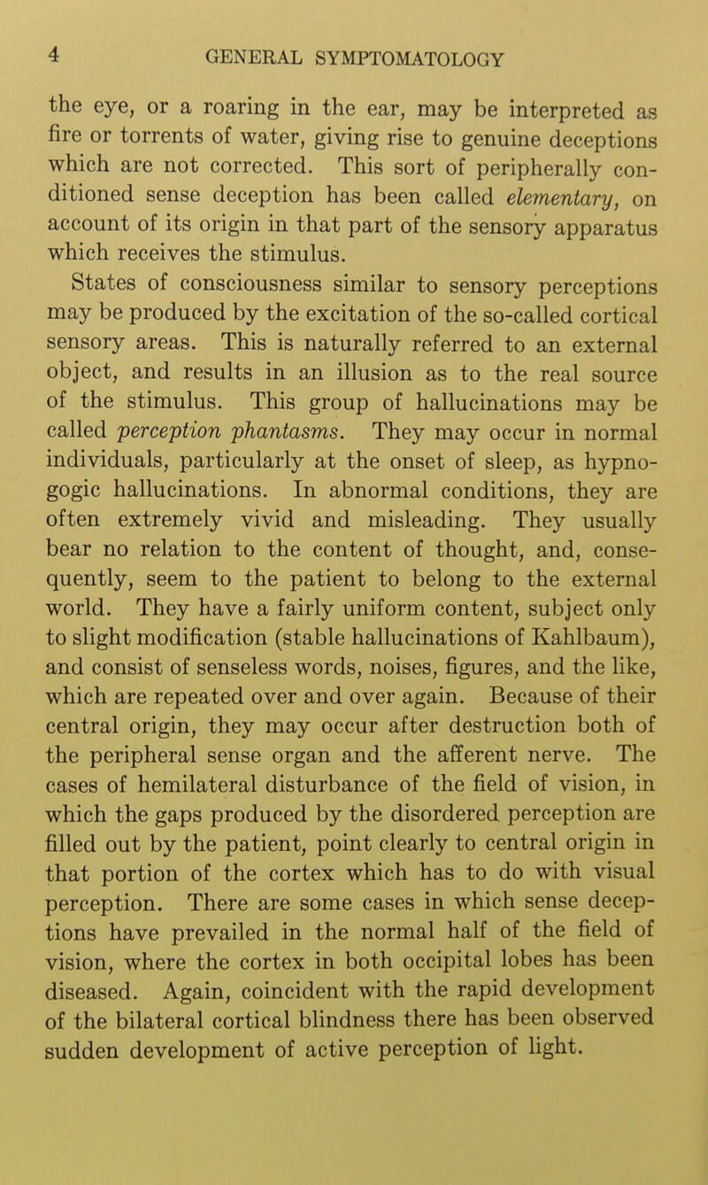 the eye, or a roaring in the ear, may be interpreted as fire or torrents of water, giving rise to genuine deceptions which are not corrected. This sort of peripherally con- ditioned sense deception has been called elementary, on account of its origin in that part of the sensory apparatus which receives the stimulus. States of consciousness similar to sensory perceptions may be produced by the excitation of the so-called cortical sensory areas. This is naturally referred to an external object, and results in an illusion as to the real source of the stimulus. This group of hallucinations may be called 'perception phantasms. They may occur in normal individuals, particularly at the onset of sleep, as hypno- gogic hallucinations. In abnormal conditions, they are often extremely vivid and misleading. They usually bear no relation to the content of thought, and, conse- quently, seem to the patient to belong to the external world. They have a fairly uniform content, subject only to slight modification (stable hallucinations of Kahlbaum), and consist of senseless words, noises, figures, and the like, which are repeated over and over again. Because of their central origin, they may occur after destruction both of the peripheral sense organ and the afferent nerve. The cases of hemilateral disturbance of the field of vision, in which the gaps produced by the disordered perception are filled out by the patient, point clearly to central origin in that portion of the cortex which has to do with visual perception. There are some cases in which sense decep- tions have prevailed in the normal half of the field of vision, where the cortex in both occipital lobes has been diseased. Again, coincident with the rapid development of the bilateral cortical blindness there has been observed sudden development of active perception of light.