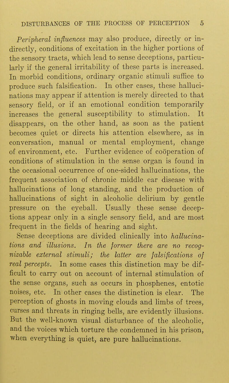 Peripheral influences may also produce, directly or in- directly, conditions of excitation in the higher portions of the sensory tracts, which lead to sense deceptions, particu- larly if the general irritability of these parts is increased. In morbid conditions, ordinary organic stimuli suffice to produce such falsification. In other cases, these halluci- nations may appear if attention is merely directed to that sensory field, or if an emotional condition temporarily increases the general susceptibility to stimulation. It disappears, on the other hand, as soon as the patient becomes quiet or directs his attention elsewhere, as in conversation, manual or mental employment, change of environment, etc. Further evidence of cooperation of conditions of stimulation in the sense organ is found in the occasional occurrence of one-sided hallucinations, the frequent association of chronic middle ear disease with hallucinations of long standing, and the production of hallucinations of sight in alcoholic delirium by gentle pressure on the eyeball. Usually these sense decep- tions appear only in a single sensory field, and are most frequent in the fields of hearing and sight. Sense deceptions are divided clinically into hallucina- tions and illusions. In the former there are no recog- nizable external stimuli; the latter are falsifications of real percepts. In some cases this distinction may be dif- ficult to carry out on account of internal stimulation of the sense organs, such as occurs in phosphenes, entotic noises, etc. In other cases the distinction is clear. The perception of ghosts in moving clouds and limbs of trees, curses and threats in ringing bells, are evidently illusions. But the well-known visual disturbance of the alcoholic, and the voices which torture the condemned in his prison, when everything is quiet, are pure hallucinations.