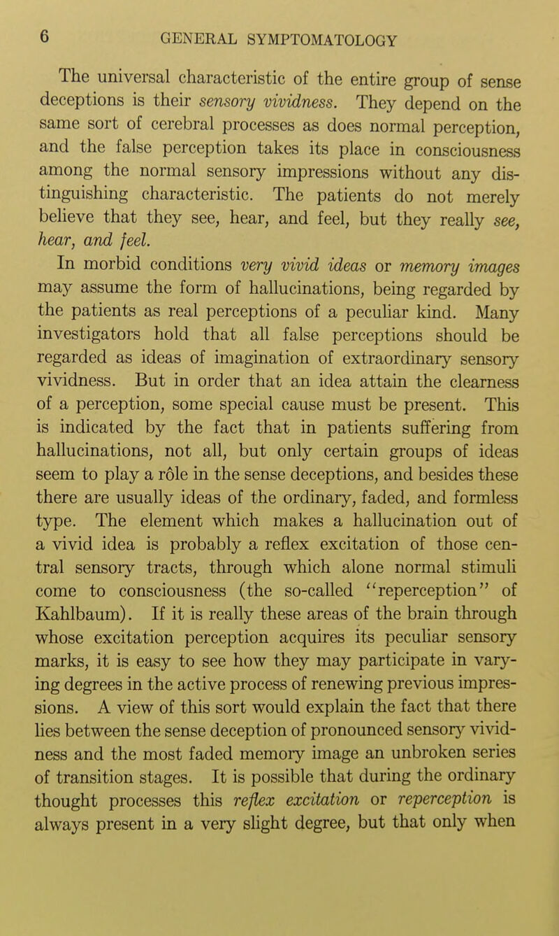 The universal characteristic of the entire group of sense deceptions is their sensory vividness. They depend on the same sort of cerebral processes as does normal perception, and the false perception takes its place in consciousness among the normal sensory impressions without any dis- tinguishing characteristic. The patients do not merely believe that they see, hear, and feel, but they really see, hear, and feel. In morbid conditions very vivid ideas or memory images may assume the form of hallucinations, being regarded by the patients as real perceptions of a pecuhar kind. Many investigators hold that all false perceptions should be regarded as ideas of imagination of extraordinary sensory vividness. But in order that an idea attain the clearness of a perception, some special cause must be present. This is indicated by the fact that in patients suffering from hallucinations, not all, but only certain groups of ideas seem to play a role in the sense deceptions, and besides these there are usually ideas of the ordinary, faded, and formless type. The element which makes a hallucination out of a vivid idea is probably a reflex excitation of those cen- tral sensory tracts, through which alone normal stimuli come to consciousness (the so-called ''reperception of Kahlbaum). If it is really these areas of the brain through whose excitation perception acquires its pecuhar sensory marks, it is easy to see how they may participate in vary- ing degrees in the active process of renewing previous impres- sions. A view of this sort would explain the fact that there lies between the sense deception of pronounced sensory vivid- ness and the most faded memoiy image an unbroken series of transition stages. It is possible that during the ordinary thought processes this refkx excitation or reperception is always present in a very sUght degree, but that only when