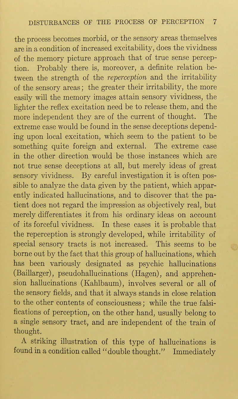 the process becomes morbid, or the sensory areas themselves are in a condition of increased excitabiUty, does the vividness of the memory picture approach that of true sense percep- tion. Probably there is, moreover, a definite relation be- tween the strength of the reperception and the irritability of the sensory areas; the greater their irritability, the more easily will the memory unages attain sensory vividness, the hghter the reflex excitation need be to release them, and the more independent they are of the current of thought. The extreme case would be found in the sense deceptions depend- ing upon local excitation, which seem to the patient to be something quite foreign and external. The extreme case in the other direction would be those instances which are not true sense deceptions at all, but merely ideas of great sensory vividness. By careful investigation it is often pos- sible to analyze the data given by the patient, which appar- ently indicated hallucinations, and to discover that the pa- tient does not regard the impression as objectively real, but merely differentiates it from his ordinary ideas on account of its forceful vividness. In these cases it is probable that the reperception is strongly developed, while irritability of special sensory tracts is not increased. This seems to be borne out by the fact that this group of hallucinations, which has been variously designated as psychic hallucinations (Baillarger), pseudohallucinations (Hagen), and apprehen- sion hallucinations (Kahlbaum), involves several or all of the sensory fields, and that it always stands in close relation to the other contents of consciousness; while the true falsi- fications of perception, on the other hand, usually belong to a single sensory tract, and are independent of the train of thought. A striking illustration of this type of hallucinations is found in a condition called'' double thought.'' Immediately