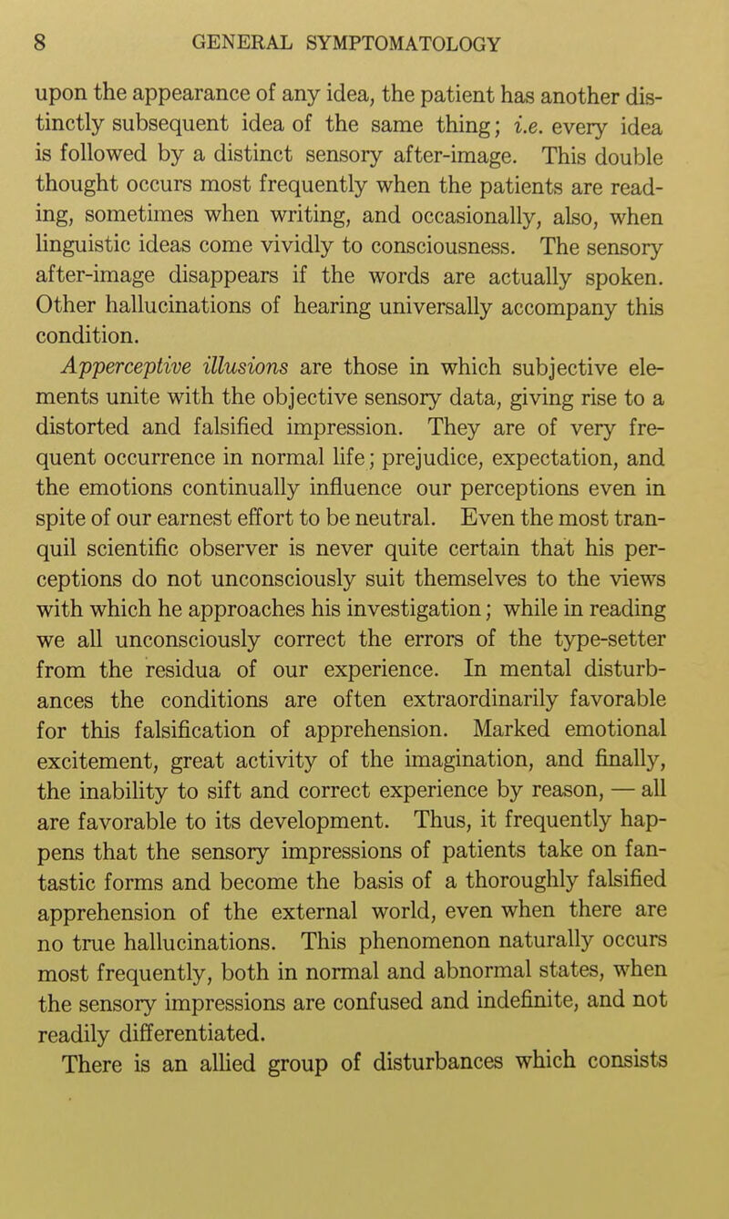 upon the appearance of any idea, the patient has another dis- tinctly subsequent idea of the same thing; i.e. every idea is followed by a distinct sensory after-image. This double thought occurs most frequently when the patients are read- ing, sometimes when writing, and occasionally, also, when linguistic ideas come vividly to consciousness. The sensory after-image disappears if the words are actually spoken. Other hallucinations of hearing universally accompany this condition. Apperceptive illusions are those in which subjective ele- ments unite with the objective sensory data, giving rise to a distorted and falsified impression. They are of very fre- quent occurrence in normal hfe; prejudice, expectation, and the emotions continually influence our perceptions even in spite of our earnest effort to be neutral. Even the most tran- quil scientific observer is never quite certain that his per- ceptions do not unconsciously suit themselves to the views with which he approaches his investigation; while in reading we all unconsciously correct the errors of the type-setter from the residua of our experience. In mental disturb- ances the conditions are often extraordinarily favorable for this falsification of apprehension. Marked emotional excitement, great activity of the imagination, and finally, the inabihty to sift and correct experience by reason, — all are favorable to its development. Thus, it frequently hap- pens that the sensory impressions of patients take on fan- tastic forms and become the basis of a thoroughly falsified apprehension of the external world, even when there are no true hallucinations. This phenomenon naturally occurs most frequently, both in normal and abnormal states, when the sensory impressions are confused and indefinite, and not readily differentiated. There is an alHed group of disturbances which consists