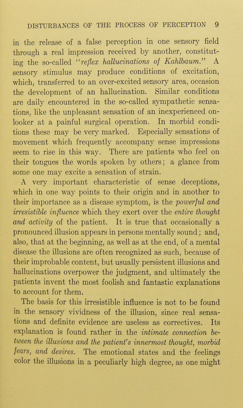 in the release of a false perception in one sensory field through a real impression received by another, constitut- ing the so-called reflex hallucinations of Kahlbaum. A sensory stimulus may produce conditions of excitation, which, transferred to an over-excited sensory area, occasion the development of an hallucination. Similar conditions are daily encountered in the so-called sympathetic sensa- tions, hke the unpleasant sensation of an inexperienced on- looker at a painful surgical operation. In morbid condi- tions these may be very marked. Especially sensations of movement which frequently accompany sense impressions seem to rise in this way. There are patients who feel on their tongues the words spoken by others; a glance from some one may excite a sensation of strain. A very important characteristic of sense deceptions, which in one way points to their origin and in another to their importance as a disease symptom, is the powerful and irresistible influence which they exert over the entire thought and activity of the patient. It is true that occasionally a pronounced illusion appears in persons mentally sound; and, also, that at the beginning, as well as at the end, of a mental disease the illusions are often recognized as such, because of their improbable content, but usually persistent illusions and hallucinations overpower the judgment, and ultimately the patients invent the most foohsh and fantastic explanations to account for them. The basis for this irresistible influence is not to be found in the sensory vividness of the illusion, since real sensa- tions and definite evidence are useless as correctives. Its explanation is found rather in the intimate connection be- tween the illusions and the patienVs innermost thought, morbid fears, and desires. The emotional states and the feelings color the illusions in a pecuharly high degree, as one might