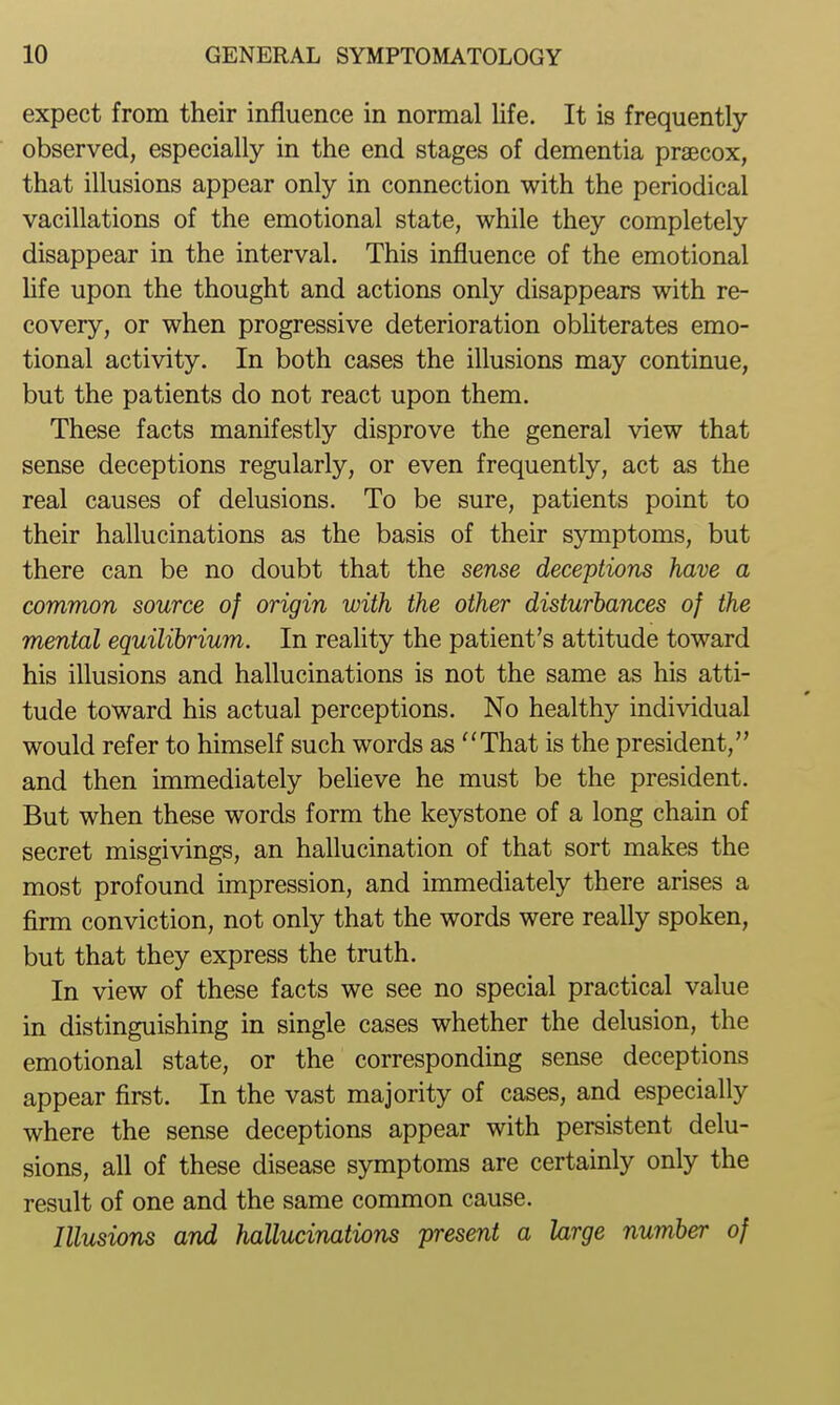 expect from their influence in normal life. It is frequently- observed, especially in the end stages of dementia praecox, that illusions appear only in connection with the periodical vacillations of the emotional state, while they completely disappear in the interval. This influence of the emotional life upon the thought and actions only disappears with re- covery, or when progressive deterioration obliterates emo- tional activity. In both cases the illusions may continue, but the patients do not react upon them. These facts manifestly disprove the general view that sense deceptions regularly, or even frequently, act as the real causes of delusions. To be sure, patients point to their hallucinations as the basis of their symptoms, but there can be no doubt that the sense deceptions have a common source of origin with the other disturbances of the mental equilihrium. In reality the patient's attitude toward his illusions and hallucinations is not the same as his atti- tude toward his actual perceptions. No healthy individual would refer to himself such words as That is the president, and then immediately beHeve he must be the president. But when these words form the keystone of a long chain of secret misgivings, an hallucination of that sort makes the most profound impression, and immediately there arises a firm conviction, not only that the words were really spoken, but that they express the truth. In view of these facts we see no special practical value in distinguishing in single cases whether the delusion, the emotional state, or the corresponding sense deceptions appear first. In the vast majority of cases, and especially where the sense deceptions appear with persistent delu- sions, all of these disease symptoms are certainly only the result of one and the same common cause. Illusions and hallucinations present a Urge number of