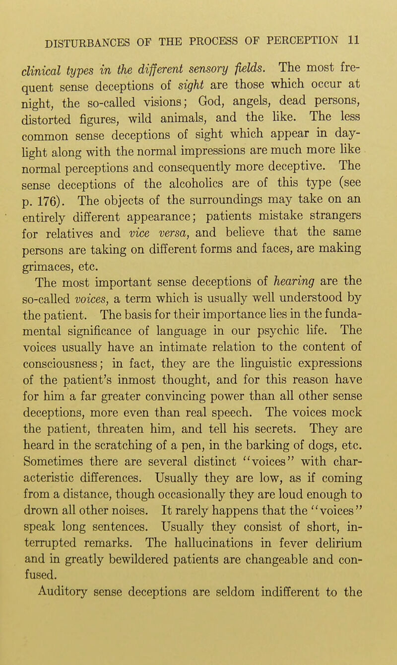 clinical types in the different sensory fields. The most fre- quent sense deceptions of sight are those which occur at night, the so-called visions; God, angels, dead persons, distorted figures, wild animals, and the Hke. The less common sense deceptions of sight which appear in day- Ught along with the normal impressions are much more Uke normal perceptions and consequently more deceptive. The sense deceptions of the alcoholics are of this type (see p. 176). The objects of the surroundings may take on an entirely different appearance; patients mistake strangers for relatives and vice versa, and believe that the same persons are taking on different forms and faces, are making grimaces, etc. The most important sense deceptions of hearing are the so-called voices, a term which is usually well understood by the patient. The basis for their importance lies in the funda- mental significance of language in our psychic life. The voices usually have an intimate relation to the content of consciousness; in fact, they are the linguistic expressions of the patient's inmost thought, and for this reason have for him a far greater convincing power than all other sense deceptions, more even than real speech. The voices mock the patient, threaten him, and tell his secrets. They are heard in the scratching of a pen, in the barking of dogs, etc. Sometimes there are several distinct ''voices with char- acteristic differences. Usually they are low, as if coming from a distance, though occasionally they are loud enough to drown all other noises. It rarely happens that the voices speak long sentences. Usually they consist of short, in- terrupted remarks. The hallucinations in fever dehrium and in greatly bewildered patients are changeable and con- fused. Auditory sense deceptions are seldom indifferent to the