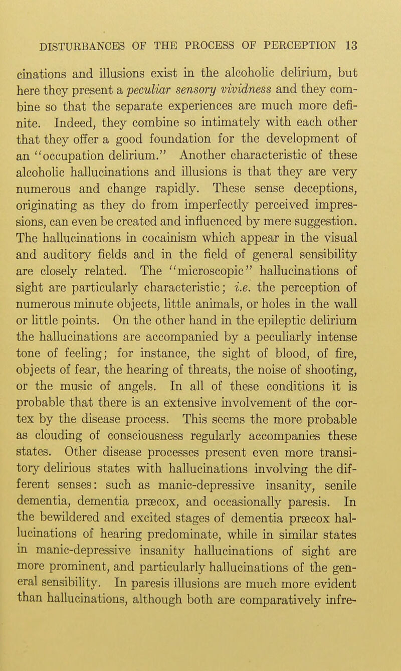 cinations and illusions exist in the alcoholic delirium, but here they present a peculiar sensory vividness and they com- bine so that the separate experiences are much more defi- nite. Indeed, they combine so intimately with each other that they offer a good foundation for the development of an occupation dehrium. Toother characteristic of these alcoholic hallucinations and illusions is that they are very numerous and change rapidly. These sense deceptions, originating as they do from imperfectly perceived impres- sions, can even be created and influenced by mere suggestion. The hallucinations in cocainism which appear in the visual and auditory fields and in the field of general sensibihty are closely related. The microscopic hallucinations of sight are particularly characteristic; i.e. the perception of numerous minute objects, little animals, or holes in the wall or little points. On the other hand in the epileptic delirium the hallucinations are accompanied by a pecuharly intense tone of feeling; for instance, the sight of blood, of fire, objects of fear, the hearing of threats, the noise of shooting, or the music of angels. In all of these conditions it is probable that there is an extensive involvement of the cor- tex by the disease process. This seems the more probable as clouding of consciousness regularly accompanies these states. Other disease processes present even more transi- tory dehrious states with hallucinations involving the dif- ferent senses: such as manic-depressive insanity, senile dementia, dementia prjecox, and occasionally paresis. In the bewildered and excited stages of dementia praecox hal- lucinations of hearing predominate, while in similar states in manic-depressive insanity hallucinations of sight are more prominent, and particularly hallucinations of the gen- eral sensibility. In paresis illusions are much more evident than hallucinations, although both are comparatively infre-