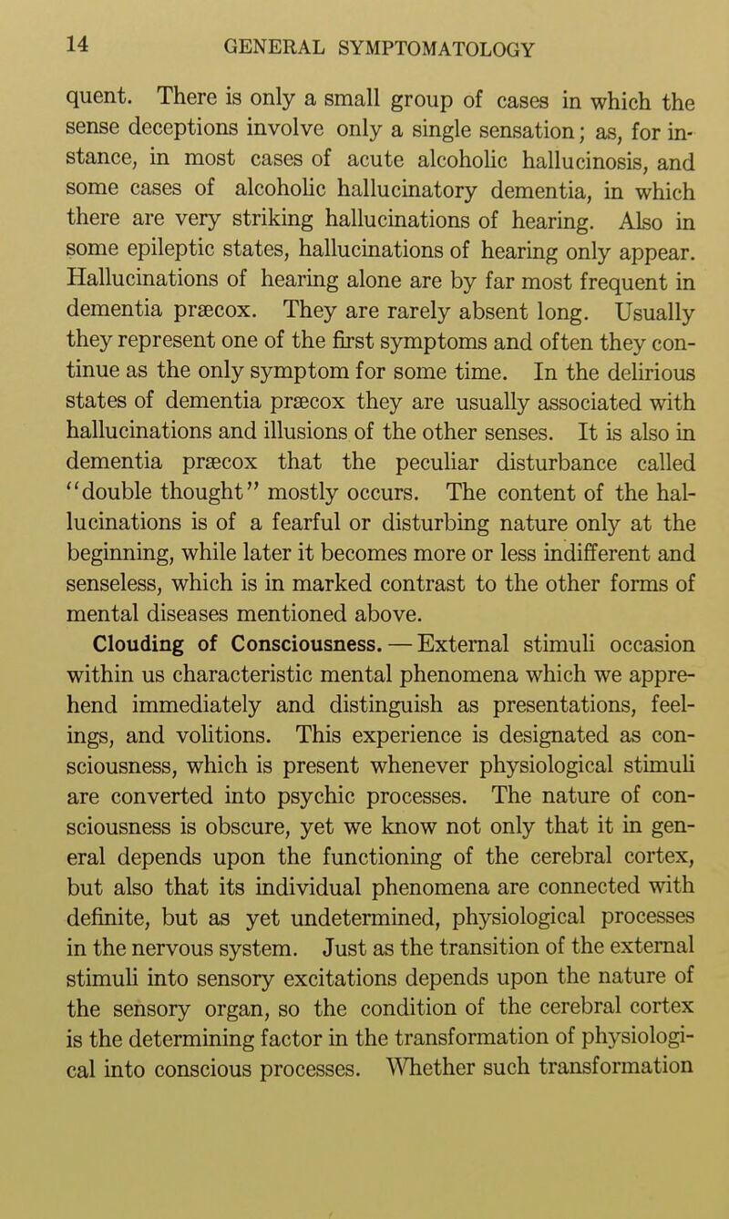 quent. There is only a small group of cases in which the sense deceptions involve only a single sensation; as, for in- stance, in most cases of acute alcohoHc hallucinosis, and some cases of alcoholic hallucinatory dementia, in which there are very striking hallucinations of hearing. Also in some epileptic states, hallucinations of hearing only appear. Hallucinations of hearing alone are by far most frequent in dementia praecox. They are rarely absent long. Usually they represent one of the first symptoms and often they con- tinue as the only symptom for some time. In the delirious states of dementia praecox they are usually associated with hallucinations and illusions of the other senses. It is also in dementia praecox that the pecuhar disturbance called double thought mostly occurs. The content of the hal- lucinations is of a fearful or disturbing nature only at the beginning, while later it becomes more or less indifferent and senseless, which is in marked contrast to the other forms of mental diseases mentioned above. Clouding of Consciousness. — External stimuli occasion within us characteristic mental phenomena which we appre- hend immediately and distinguish as presentations, feel- ings, and volitions. This experience is designated as con- sciousness, which is present whenever physiological stimuli are converted into psychic processes. The nature of con- sciousness is obscure, yet we know not only that it in gen- eral depends upon the functioning of the cerebral cortex, but also that its individual phenomena are connected with definite, but as yet undetermined, physiological processes in the nervous system. Just as the transition of the external stimuU into sensory excitations depends upon the nature of the sensory organ, so the condition of the cerebral cortex is the determining factor in the transformation of physiologi- cal into conscious processes. WTiether such transformation