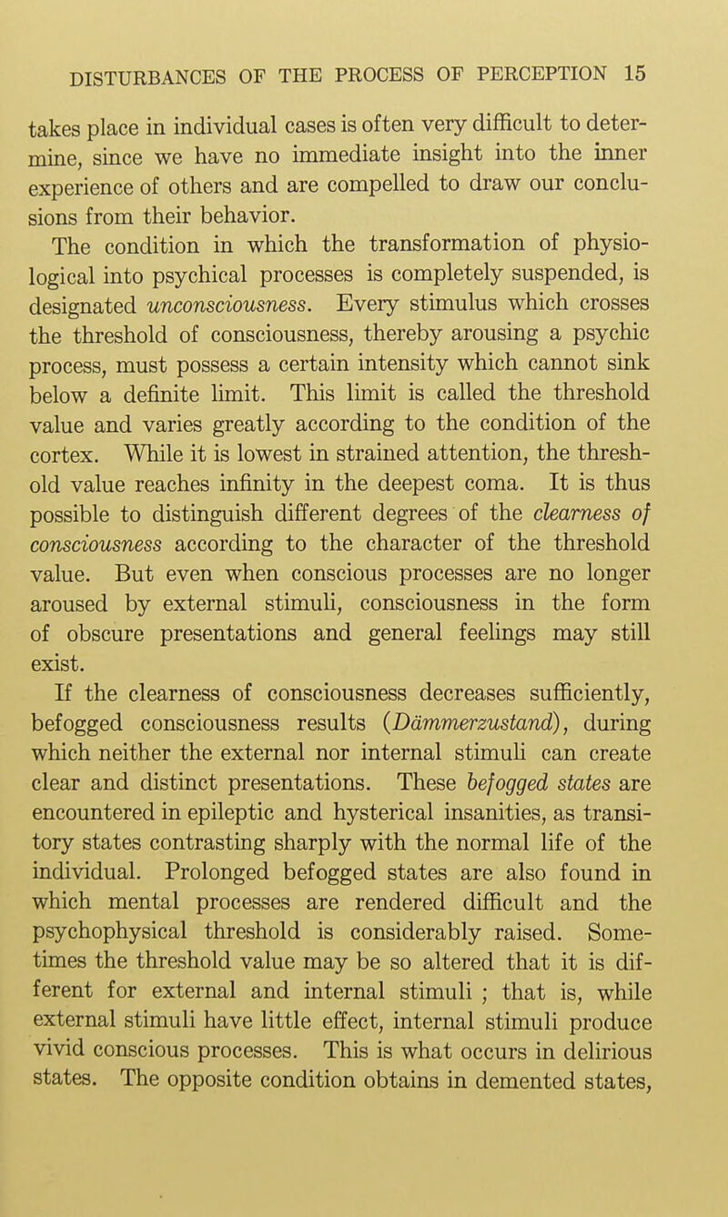 takes place in individual cases is often very difficult to deter- mine, since we have no immediate insight into the inner experience of others and are compelled to draw our conclu- sions from their behavior. The condition in which the transformation of physio- logical into psychical processes is completely suspended, is designated unconsciousness. Every stimulus which crosses the threshold of consciousness, thereby arousing a psychic process, must possess a certain intensity which cannot sink below a definite limit. This limit is called the threshold value and varies greatly according to the condition of the cortex. While it is lowest in strained attention, the thresh- old value reaches infinity in the deepest coma. It is thus possible to distinguish different degrees of the clearness of consciousness according to the character of the threshold value. But even when conscious processes are no longer aroused by external stimuh, consciousness in the form of obscure presentations and general feehngs may still exist. If the clearness of consciousness decreases sufficiently, befogged consciousness results (Ddmmerzustand), during which neither the external nor internal stimuH can create clear and distinct presentations. These befogged states are encountered in epileptic and hysterical insanities, as transi- tory states contrasting sharply with the normal life of the individual. Prolonged befogged states are also found in which mental processes are rendered difficult and the psychophysical threshold is considerably raised. Some- times the threshold value may be so altered that it is dif- ferent for external and internal stimuli ; that is, while external stimuli have little effect, internal stimuli produce vivid conscious processes. This is what occurs in delirious states. The opposite condition obtains in demented states,