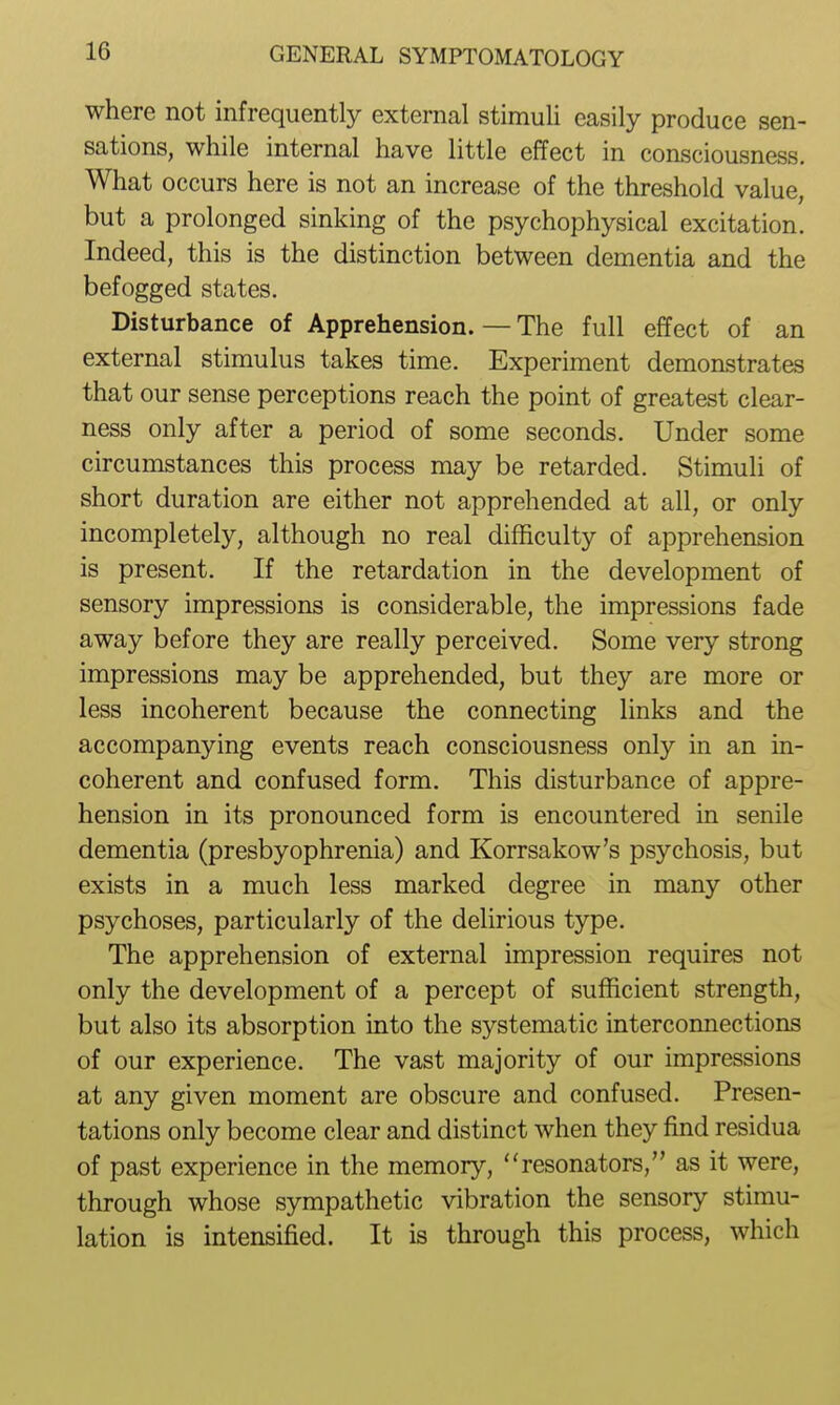 where not infrequently external stimuli easily produce sen- sations, while internal have little effect in consciousness. What occurs here is not an increase of the threshold value, but a prolonged sinking of the psychophysical excitation. Indeed, this is the distinction between dementia and the befogged states. Disturbance of Apprehension. — The full effect of an external stimulus takes time. Experiment demonstrates that our sense perceptions reach the point of greatest clear- ness only after a period of some seconds. Under some circumstances this process may be retarded. Stimuli of short duration are either not apprehended at all, or only incompletely, although no real difficulty of apprehension is present. If the retardation in the development of sensory impressions is considerable, the impressions fade away before they are really perceived. Some very strong impressions may be apprehended, but they are more or less incoherent because the connecting links and the accompanying events reach consciousness only in an in- coherent and confused form. This disturbance of appre- hension in its pronounced form is encountered in senile dementia (presbyophrenia) and Korrsakow's psychosis, but exists in a much less marked degree in many other psychoses, particularly of the delirious type. The apprehension of external impression requires not only the development of a percept of sufficient strength, but also its absorption into the systematic interconnections of our experience. The vast majority of our impressions at any given moment are obscure and confused. Presen- tations only become clear and distinct when they find residua of past experience in the memory, resonators, as it were, through whose sympathetic vibration the sensory stimu- lation is intensified. It is through this process, which