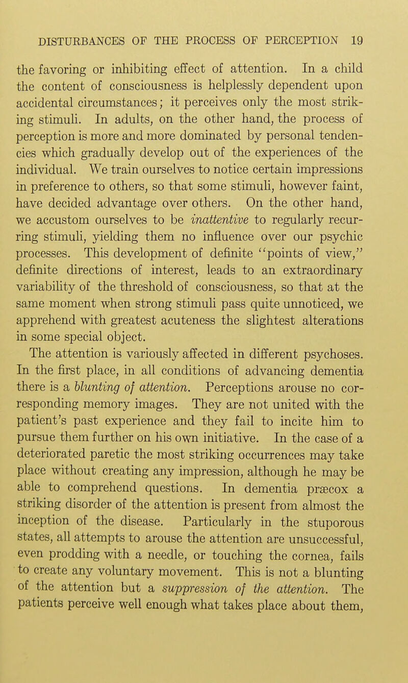 the favoring or inhibiting effect of attention. In a child the content of consciousness is helplessly dependent upon accidental circumstances; it perceives only the most strik- ing stimuh. In adults, on the other hand, the process of perception is more and more dominated by personal tenden- cies which gradually develop out of the experiences of the individual. We train ourselves to notice certain impressions in preference to others, so that some stimuh, however faint, have decided advantage over others. On the other hand, we accustom ourselves to be inattentive to regularly recur- ring stimuh, yielding them no influence over our psychic processes. This development of definite ''points of view, definite directions of interest, leads to an extraordinary variabihty of the threshold of consciousness, so that at the same moment when strong stimuh pass quite unnoticed, we apprehend with greatest acuteness the slightest alterations in some special object. The attention is variously affected in different psychoses. In the first place, in all conditions of advancing dementia there is a blunting of attention. Perceptions arouse no cor- responding memory images. They are not united with the patient's past experience and they fail to incite him to pursue them further on his own initiative. In the case of a deteriorated paretic the most striking occurrences may take place without creating any impression, although he may be able to comprehend questions. In dementia prsecox a striking disorder of the attention is present from ahnost the inception of the disease. Particularly in the stuporous states, all attempts to arouse the attention are unsuccessful, even prodding with a needle, or touching the cornea, fails to create any voluntary movement. This is not a blunting of the attention but a suppression of the attention. The patients perceive well enough what takes place about them.