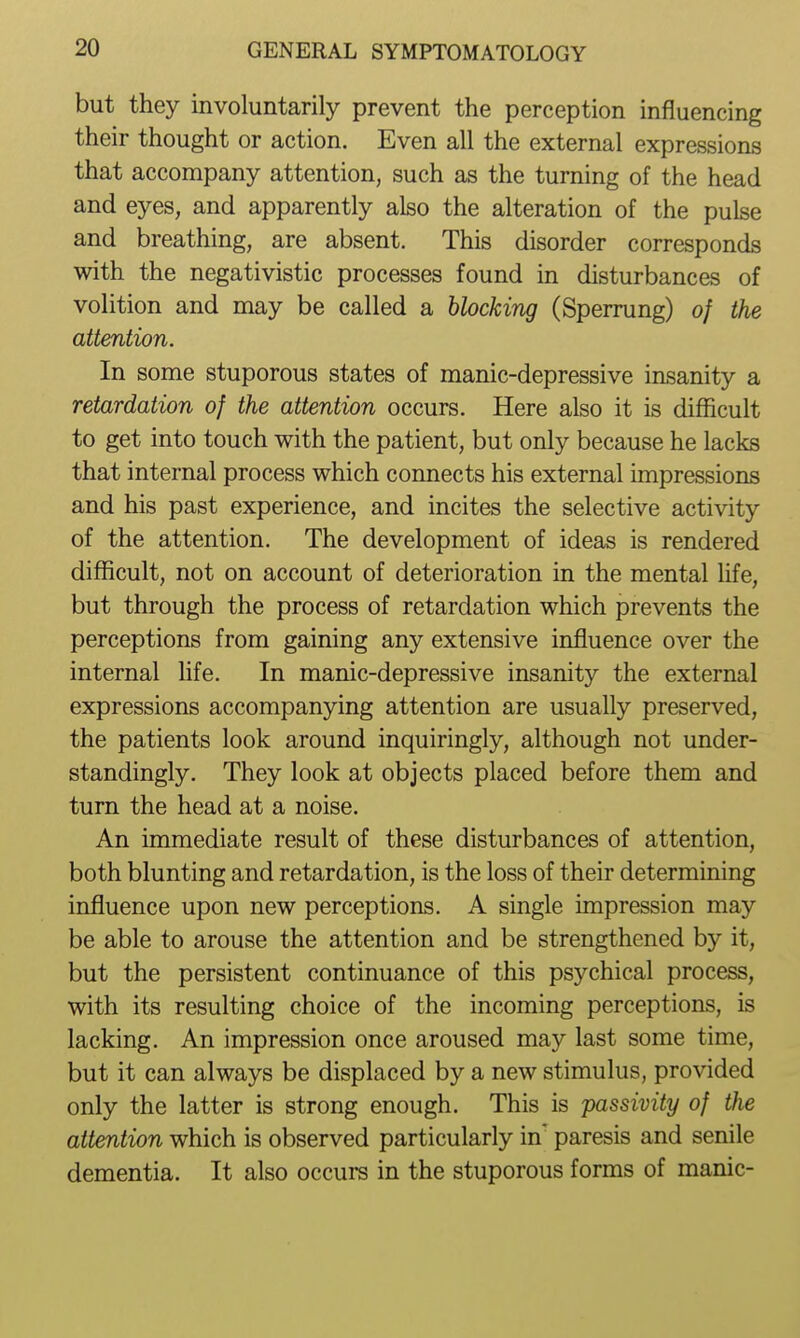 but they involuntarily prevent the perception influencing their thought or action. Even all the external expressions that accompany attention, such as the turning of the head and eyes, and apparently also the alteration of the pulse and breathing, are absent. This disorder corresponds with the negativistic processes found in disturbances of volition and may be called a blocking (Sperrung) of the attention. In some stuporous states of manic-depressive insanity a retardation of the attention occurs. Here also it is difficult to get into touch with the patient, but only because he lacks that internal process which connects his external impressions and his past experience, and incites the selective activity of the attention. The development of ideas is rendered difficult, not on account of deterioration in the mental fife, but through the process of retardation which prevents the perceptions from gaining any extensive influence over the internal Mfe. In manic-depressive insanity the external expressions accompanying attention are usually preserved, the patients look around inquiringly, although not under- standingly. They look at objects placed before them and turn the head at a noise. An immediate result of these disturbances of attention, both blunting and retardation, is the loss of their determining influence upon new perceptions. A single impression may be able to arouse the attention and be strengthened by it, but the persistent continuance of this psychical process, with its resulting choice of the incoming perceptions, is lacking. An impression once aroused may last some time, but it can always be displaced by a new stimulus, provided only the latter is strong enough. This is passivity of the attention which is observed particularly in paresis and senile dementia. It also occurs in the stuporous forms of manic-