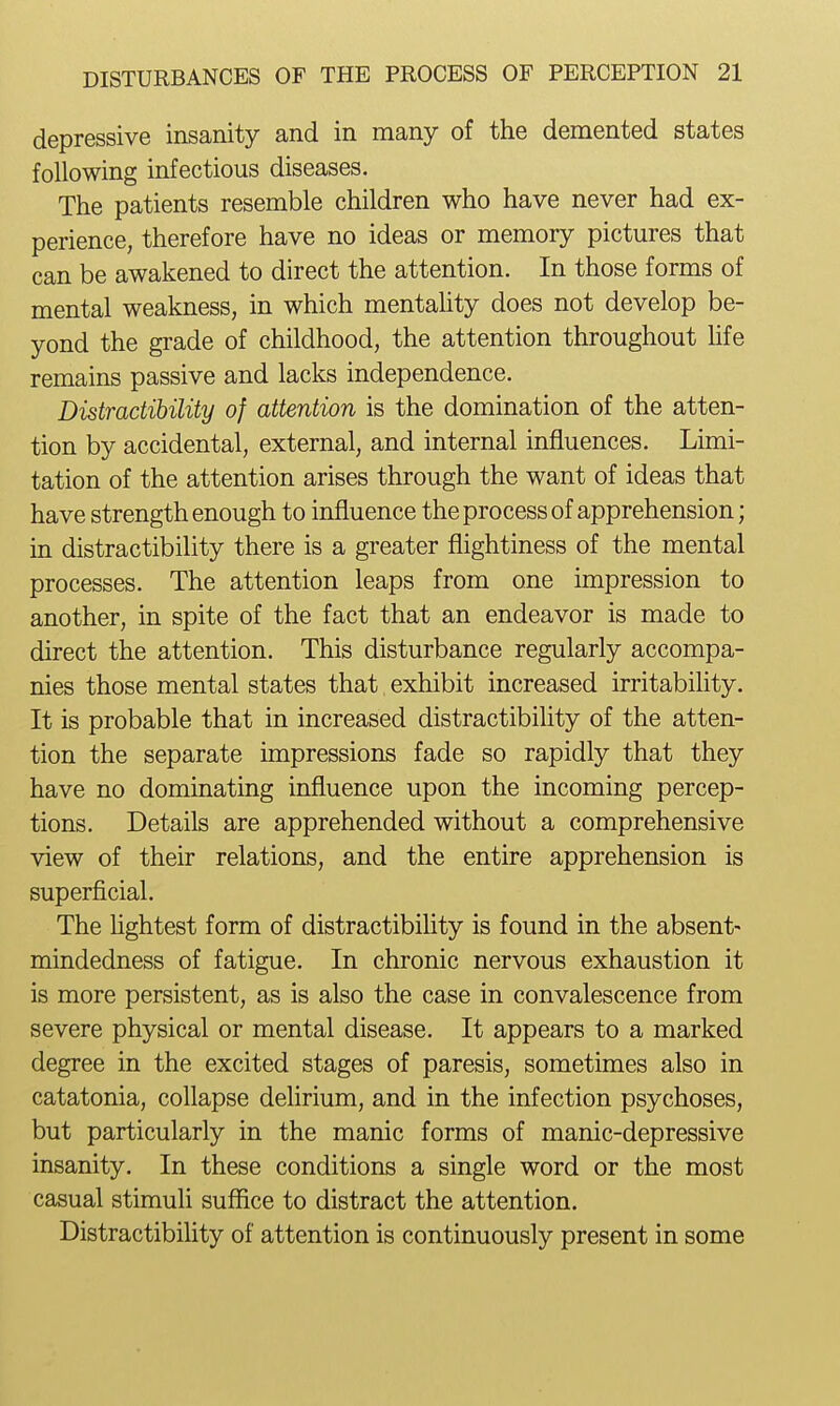 depressive insanity and in many of the demented states following infectious diseases. The patients resemble children who have never had ex- perience, therefore have no ideas or memory pictures that can be awakened to direct the attention. In those forms of mental weakness, in which mentality does not develop be- yond the grade of childhood, the attention throughout hfe remains passive and lacks independence. Distractihility of attention is the domination of the atten- tion by accidental, external, and internal influences. Limi- tation of the attention arises through the want of ideas that have strength enough to influence the process of apprehension; in distractihility there is a greater flightiness of the mental processes. The attention leaps from one impression to another, in spite of the fact that an endeavor is made to direct the attention. This disturbance regularly accompa- nies those mental states that. exhibit increased irritability. It is probable that in increased distractihility of the atten- tion the separate impressions fade so rapidly that they have no dominating influence upon the incoming percep- tions. Details are apprehended without a comprehensive view of their relations, and the entire apprehension is superficial. The Hghtest form of distractihility is found in the absent- mindedness of fatigue. In chronic nervous exhaustion it is more persistent, as is also the case in convalescence from severe physical or mental disease. It appears to a marked degree in the excited stages of paresis, sometimes also in catatonia, collapse dehrium, and in the infection psychoses, but particularly in the manic forms of manic-depressive insanity. In these conditions a single word or the most casual stimuli suffice to distract the attention. Distractihility of attention is continuously present in some