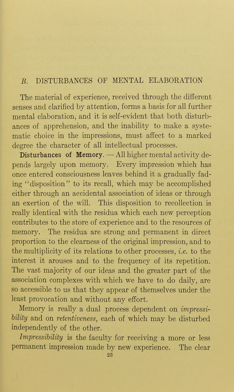 The material of experience, received through the different senses and clarified by attention, forms a basis for all further mental elaboration, and it is self-evident that both disturb- ances of apprehension, and the inability to make a syste- matic choice in the impressions, must affect to a marked degree the character of all intellectual processes. Disturbances of Memory. — All higher mental activity de- pends largely upon memory. Every impression which has once entered consciousness leaves behind it a gradually fad- ing ''disposition to its recall, which may be accomplished either through an accidental association of ideas or through an exertion of the will. This disposition to recollection is really identical with the residua which each new perception contributes to the store of experience and to the resources of memory. The residua are strong and permanent in direct proportion to the clearness of the original impression, and to the multiplicity of its relations to other processes, i.e. to the interest it arouses and to the frequency of its repetition. The vast majority of our ideas and the greater part of the association complexes with which we have to do daily, are so accessible to us that they appear of themselves under the least provocation and without any effort. Memory is really a dual process dependent on impressi- bility and on retentiveness, each of which may be disturbed independently of the other. Impressibility is the faculty for receiving a more or less permanent impression made by new experience. The clear