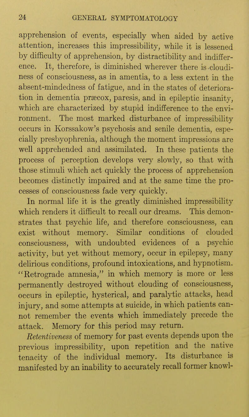 apprehension of events, especially when aided by active attention, increases this impressibility, while it is lessened by difficulty of apprehension, by distractibility and indiffer- ence. It, therefore, is diminished wherever there is cloudi- ness of consciousness, as in amentia, to a less extent in the absent-mindedness of fatigue, and in the states of deteriora- tion in dementia prsecox, paresis, and in epileptic insanity, which are characterized by stupid indifference to the envi- ronment. The most marked disturbance of impressibility occurs in Korssakow's psychosis and senile dementia, espe- cially presbyophrenia, although the moment impressions are well apprehended and assimilated. In these patients the process of perception develops very slowly, so that with those stimuU which act quickly the process of apprehension becomes distinctly impaired and at the same time the pro- cesses of consciousness fade very quickly. In normal life it is the greatly diminished impressibility which renders it difficult to recall our dreams. This demon- strates that psychic life, and therefore consciousness, can exist without memory. Similar conditions of clouded consciousness, with undoubted evidences of a psychic activity, but yet without memory, occur in epilepsy, many delirious conditions, profound intoxications, and hypnotism. Retrograde amnesia, in which memory is more or less permanently destroyed without clouding of consciousness, occurs in epileptic, hysterical, and paralytic attacks, head injury, and some attempts at suicide, in which patients can- not remember the events which immediately precede the attack. Memory for this period may return. Retentiveness of memory for past events depends upon the previous impressibility, upon repetition and the native tenacity of the individual memory. Its disturbance is manifested by an inability to accurately recall former knowl-