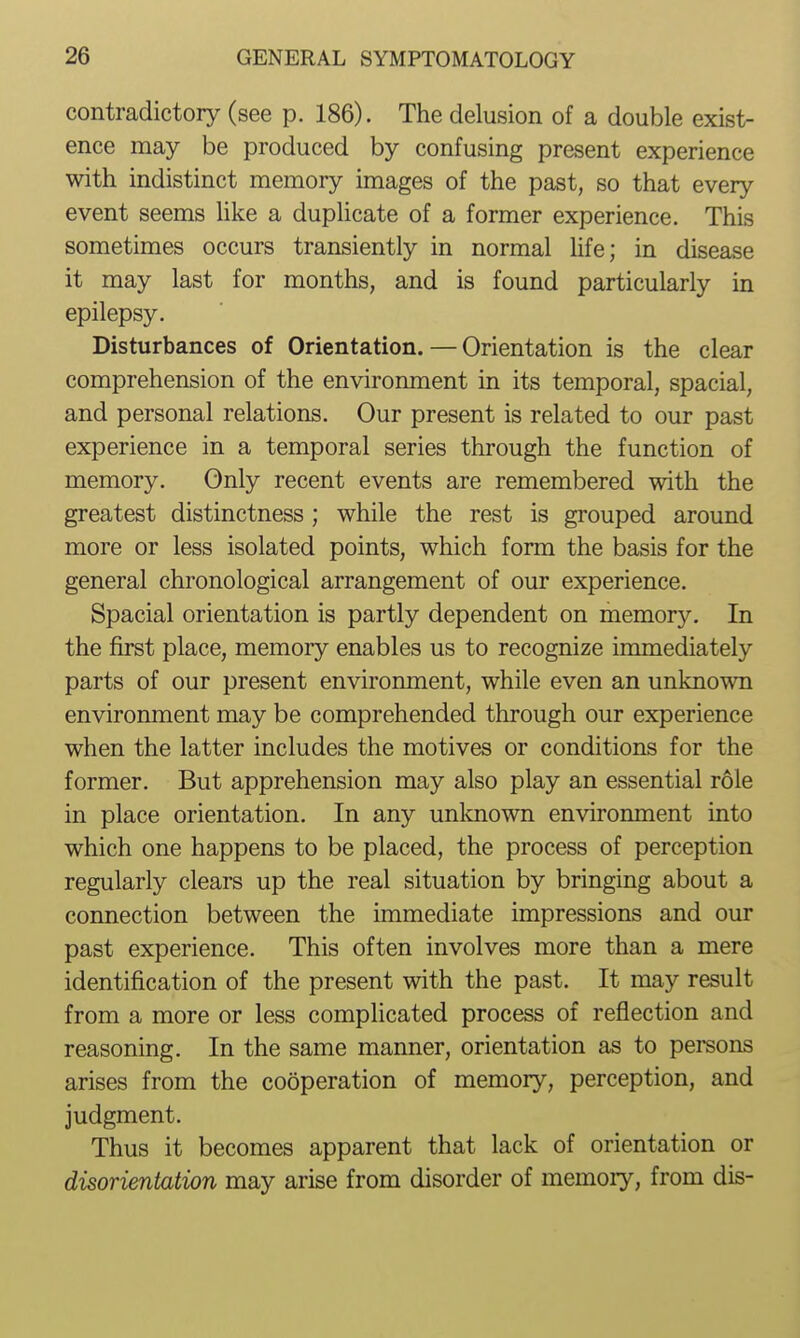 contradictory (see p. 186). The delusion of a double exist- ence may be produced by confusing present experience with indistinct memory images of the past, so that every event seems like a duplicate of a former experience. This sometimes occurs transiently in normal life; in disease it may last for months, and is found particularly in epilepsy. Disturbances of Orientation. — Orientation is the clear comprehension of the environment in its temporal, spacial, and personal relations. Our present is related to our past experience in a temporal series through the function of memory. Only recent events are remembered with the greatest distinctness ; while the rest is grouped around more or less isolated points, which form the basis for the general chronological arrangement of our experience. Spacial orientation is partly dependent on memory. In the first place, memory enables us to recognize immediately parts of our present environment, while even an unknown environment may be comprehended through our experience when the latter includes the motives or conditions for the former. But apprehension may also play an essential role in place orientation. In any unknown environment into which one happens to be placed, the process of perception regularly clears up the real situation by bringing about a connection between the immediate impressions and our past experience. This often involves more than a mere identification of the present with the past. It may result from a more or less complicated process of reflection and reasoning. In the same manner, orientation as to persons arises from the cooperation of memory, perception, and judgment. Thus it becomes apparent that lack of orientation or disorientation may arise from disorder of memory, from dis-