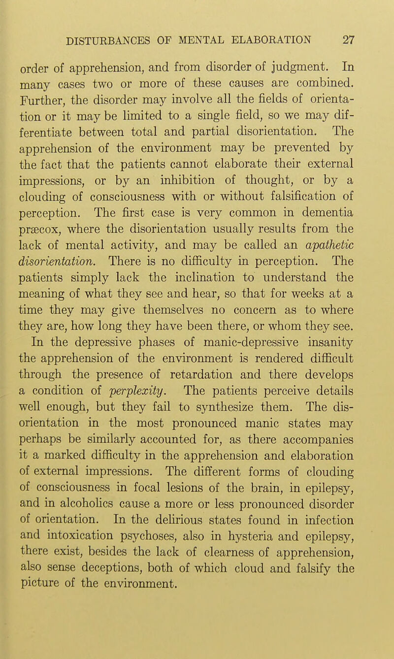 order of apprehension, and from disorder of judgment. In many cases two or more of these causes are combined. Further, the disorder may involve all the fields of orienta- tion or it may be limited to a single field, so we may dif- ferentiate between total and partial disorientation. The apprehension of the environment may be prevented by the fact that the patients cannot elaborate their external impressions, or by an inhibition of thought, or by a clouding of consciousness with or without falsification of perception. The first case is very common in dementia prsecox, where the disorientation usually results from the lack of mental activity, and may be called an apathetic disorientation. There is no difficulty in perception. The patients simply lack the inclination to understand the meaning of what they see and hear, so that for weeks at a time they may give themselves no concern as to where they are, how long they have been there, or whom they see. In the depressive phases of manic-depressive insanity the apprehension of the environment is rendered difficult through the presence of retardation and there develops a condition of perplexity. The patients perceive details well enough, but they fail to synthesize them. The dis- orientation in the most pronounced manic states may perhaps be similarly accounted for, as there accompanies it a marked difficulty in the apprehension and elaboration of external impressions. The different forms of clouding of consciousness in focal lesions of the brain, in epilepsy, and in alcohoHcs cause a more or less pronounced disorder of orientation. In the delirious states found in infection and intoxication psychoses, also in hysteria and epilepsy, there exist, besides the lack of clearness of apprehension, also sense deceptions, both of which cloud and falsify the picture of the environment.