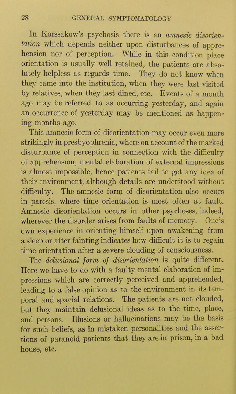 In Korssakow's psychosis there is an amnesic disorien- tation which depends neither upon disturbances of appre- hension nor of perception. While in this condition place orientation is usually well retained, the patients are abso- lutely helpless as regards time. They do not know when they came into the institution, when they were last visited by relatives, when they last dined, etc. Events of a month ago may be referred to as occurring yesterday, and again an occurrence of yesterday may be mentioned as happen- ing months ago. This amnesic form of disorientation may occur even more strikingly in presbyophrenia, where on account of the marked disturbance of perception in connection with the difficulty of apprehension, mental elaboration of external impressions is almost impossible, hence patients fail to get any idea of their environment, although details are understood without difficulty. The amnesic form of disorientation also occurs in paresis, where time orientation is most often at fault. Amnesic disorientation occurs in other psychoses, indeed, wherever the disorder arises from faults of memory. One's own experience in orienting himself upon awakening from a sleep or after fainting indicates how difficult it is to regain time orientation after a severe clouding of consciousness. The delusional form of disorientation is quite different. Here we have to do with a faulty mental elaboration of im- pressions which are correctly perceived and apprehended, leading to a false opinion as to the environment in its tem- poral and spacial relations. The patients are not clouded, but they maintain delusional ideas as to the time, place, and persons. Illusions or hallucinations may be the basis for such beliefs, as in mistaken personalities and the asser- tions of paranoid patients that they are in prison, in a bad house, etc.