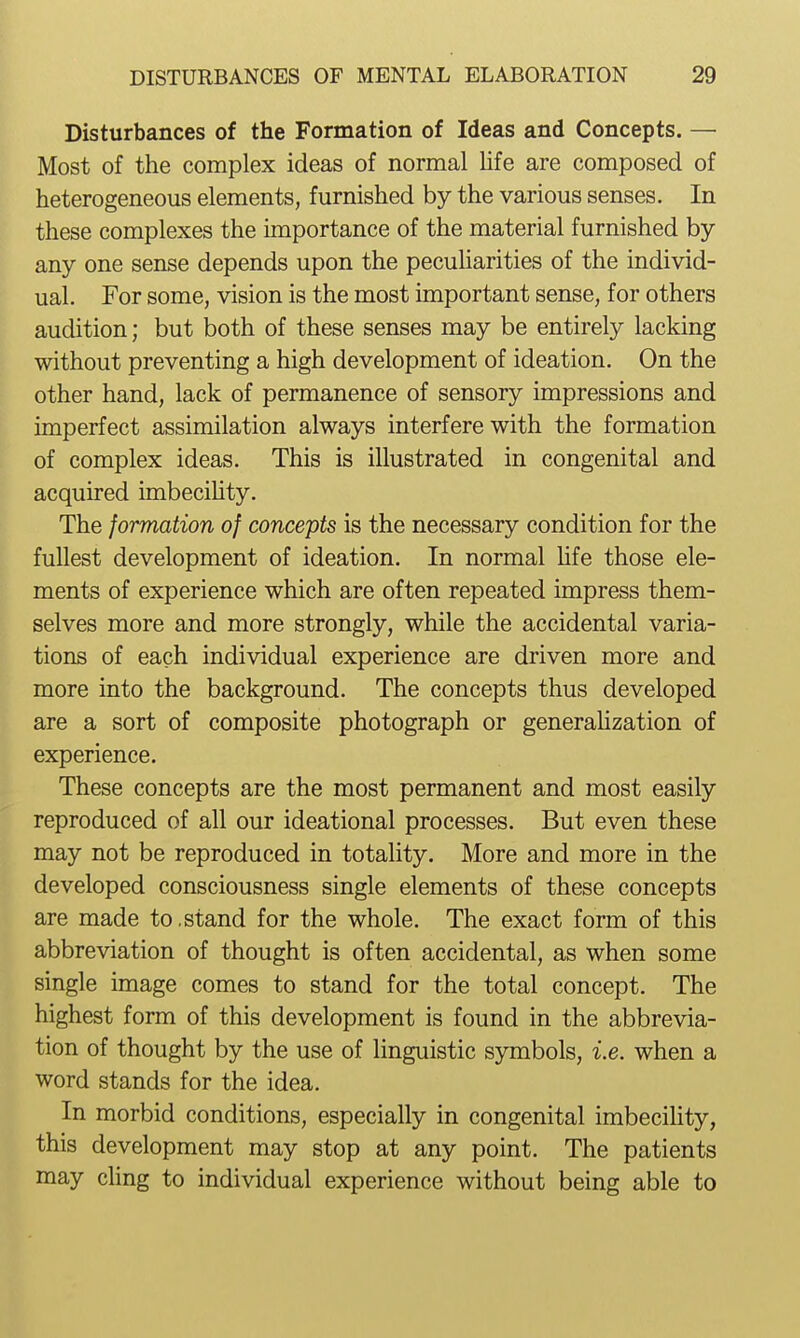 Disturbances of the Formation of Ideas and Concepts. — Most of the complex ideas of normal life are composed of heterogeneous elements, furnished by the various senses. In these complexes the importance of the material furnished by any one sense depends upon the pecuUarities of the individ- ual. For some, vision is the most important sense, for others audition; but both of these senses may be entirely lacking without preventing a high development of ideation. On the other hand, lack of permanence of sensory impressions and imperfect assimilation always interfere with the formation of complex ideas. This is illustrated in congenital and acquired imbeciUty. The formation of concepts is the necessary condition for the fullest development of ideation. In normal hfe those ele- ments of experience which are often repeated impress them- selves more and more strongly, while the accidental varia- tions of each individual experience are driven more and more into the background. The concepts thus developed are a sort of composite photograph or generaUzation of experience. These concepts are the most permanent and most easily reproduced of all our ideational processes. But even these may not be reproduced in totality. More and more in the developed consciousness single elements of these concepts are made to,stand for the whole. The exact form of this abbreviation of thought is often accidental, as when some single image comes to stand for the total concept. The highest form of this development is found in the abbrevia- tion of thought by the use of linguistic sjnnbols, i.e. when a word stands for the idea. In morbid conditions, especially in congenital imbecility, this development may stop at any point. The patients may chng to individual experience without being able to