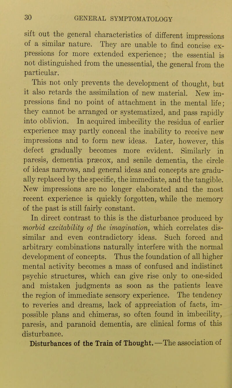 sift out the general characteristics of different impressions of a similar nature. They are unable to find concise ex- pressions for more extended experience; the essential is not distinguished from the unessential, the general from the particular. This not only prevents the development of thought, but it also retards the assimilation of new material. New im- pressions find no point of attachment in the mental hfe; they cannot be arranged or systematized, and pass rapidly into oblivion. In acquired imbeciUty the residua of earher experience may partly conceal the inability to receive new impressions and to form new ideas. Later, however, this defect gradually becomes more evident. Similarly in paresis, dementia prsecox, and senile dementia, the circle of ideas narrows, and general ideas and concepts are gradu- ally replaced by the specific, the immediate, and the tangible. New impressions are no longer elaborated and the most recent experience is quickly forgotten, while the memory of the past is still fairly constant. In direct contrast to this is the disturbance produced by morbid excitdbility of the imagination, which correlates dis- similar and even contradictory ideas. Such forced and arbitrary combinations naturally interfere with the normal development of concepts. Thus the foundation of all higher mental activity becomes a mass of confused and indistinct psychic structures, which can give rise only to one-sided and mistaken judgments as soon as the patients leave the region of immediate sensory experience. The tendency to reveries and dreams, lack of appreciation of facts, im- possible plans and chimeras, so often found in imbecility, paresis, and paranoid dementia, are chnical forms of this disturbance. Disturbances of the Train of Thought.—The association of