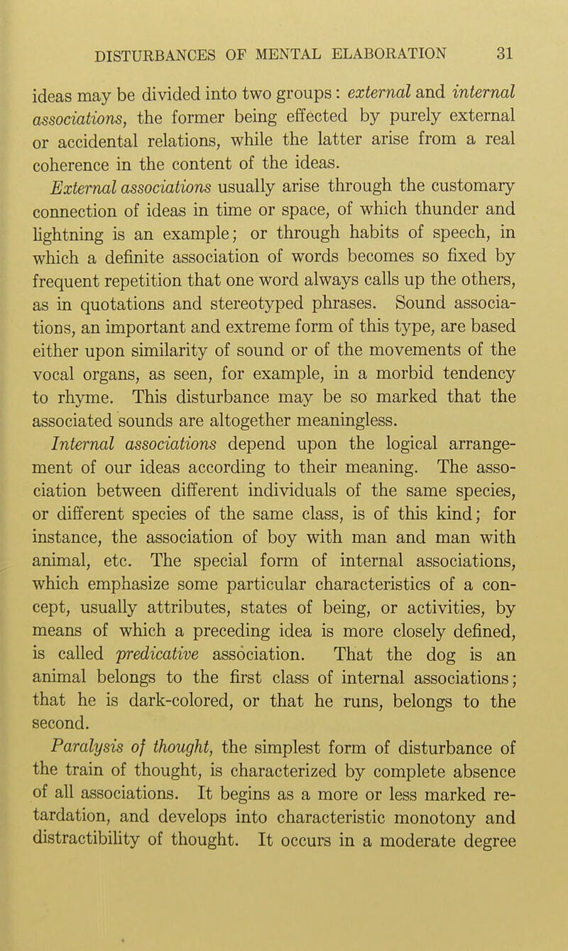 ideas may be divided into two groups: external and internal associations, the former being effected by purely external or accidental relations, while the latter arise from a real coherence in the content of the ideas. External associations usually arise through the customary connection of ideas in time or space, of which thunder and hghtning is an example; or through habits of speech, in which a definite association of words becomes so fixed by frequent repetition that one word always calls up the others, as in quotations and stereotyped phrases. Sound associa- tions, an important and extreme form of this type, are based either upon similarity of sound or of the movements of the vocal organs, as seen, for example, in a morbid tendency to rhyme. This disturbance may be so marked that the associated sounds are altogether meaningless. Internal associations depend upon the logical arrange- ment of our ideas according to their meaning. The asso- ciation between different individuals of the same species, or different species of the same class, is of this kind; for instance, the association of boy with man and man with animal, etc. The special form of internal associations, which emphasize some particular characteristics of a con- cept, usually attributes, states of being, or activities, by means of which a preceding idea is more closely defined, is called predicative association. That the dog is an animal belongs to the first class of internal associations; that he is dark-colored, or that he runs, belongs to the second. Paralysis of thought, the simplest form of disturbance of the train of thought, is characterized by complete absence of all associations. It begins as a more or less marked re- tardation, and develops into characteristic monotony and distractibihty of thought. It occurs in a moderate degree