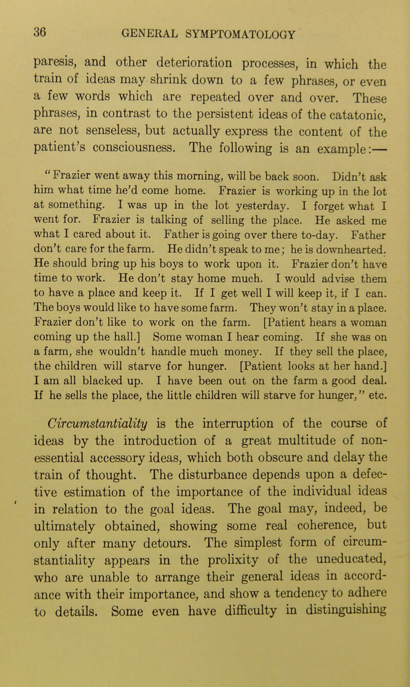paresis, and other deterioration processes, in which the train of ideas may shrink down to a few phrases, or even a few words which are repeated over and over. These phrases, in contrast to the persistent ideas of the catatonic, are not senseless, but actually express the content of the patient's consciousness. The following is an example:—  Frazier went away this morning, will be back soon. Didn't ask him what time he'd come home. Frazier is working up in the lot at something. I was up in the lot yesterday. I forget what I went for. Frazier is talking of selling the place. He asked me what I cared about it. Father is going over there to-day. Father don't care for the farm. He didn't speak to me; he is downhearted. He should bring up his boys to work upon it. Frazier don't have time to work. He don't stay home much. I would advise them to have a place and keep it. If I get well I will keep it, if I can. The boys would like to have some farm. They won't stay in a place. Frazier don't like to work on the farm. [Patient hears a woman coming up the hall.] Some woman I hear coming. If she was on a farm, she wouldn't handle much money. If they sell the place, the children will starve for hunger. [Patient looks at her hand.] I am all blacked up. I have been out on the farm a good deal. If he sells the place, the little children will starve for hunger, etc. Circumstantiality is the interruption of the course of ideas by the introduction of a great multitude of non- essential accessory ideas, which both obscure and delay the train of thought. The disturbance depends upon a defec- tive estimation of the importance of the individual ideas in relation to the goal ideas. The goal may, indeed, be ultimately obtained, showing some real coherence, but only after many detours. The simplest form of circum- stantiaHty appears in the prolixity of the uneducated, who are unable to arrange their general ideas in accord- ance with their importance, and show a tendency to adhere to details. Some even have difficulty in distinguishing